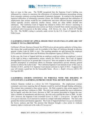 BB&K 2013 ANNUAL LABOR & EMPLOYMENT LAW UPDATE 5
facts at issue in that case. The NLRB recognized that the Supreme Court’s holding was
influenced by a desire to maximize the efficiencies of informal arbitration proceedings arising
from consumer contracts covering thousands of potential claimants. In contrast to the purported
logistical difficulties of arbitrating consumer claims, the NLRB emphasized that arbitration of
employment class actions would be less cumbersome and more efficient because employment
claims typically involve relatively smaller classes, which are often further divided into
subclasses. The California Court of Appeal has refused to follow D.R. Horton’s reasoning in
several cases. Other employment class actions are likely to benefit from similar reasoning when
confronted with Concepcion in the labor setting. D.R. Horton, Inc. (Jan. 3, 2012) 357 NLRB
No. 184. The NLRB’s ruling is currently under review by the U.S. Court of Appeals for the
Fifth Circuit.
CALIFORNIA COURT OF APPEAL HOLDS THAT STATE PAGA CLAIMS ARE NOT
SUBJECT TO FAA PREEMPTION
California’s Private Attorneys General Act (PAGA) gives private parties authority to bring class-
like claims that would normally only be available to the State of California through its attorney
general. (Labor Code §§ 2698, et seq.) The resulting penalties are split between the employee
(25%) and the California Labor and Workforce Development Agency (LWDA) (75%).
In this case, the Court of Appeal held that an employer could not enforce an employee’s waiver
of the right to bring a representative action, namely his PAGA claim. The Court of Appeal
distinguished Concepcion on ground that Concepcion “does not purport to deal with the FAA’s
possible preemption of contractual efforts to eliminate representative private attorney general
actions to enforce the Labor Code.” The California Supreme Court denied review of this case in
October of 2011, and the U.S. Supreme Court denied certiorari in April of 2012. It appears this
case will remain a good law for the foreseeable future. Brown v. Ralph’s Grocery (2011) 197
Cal.App.4th 489.
CALIFORNIA COURTS CONTINUE TO WRESTLE WITH THE HOLDING IN
CONCEPCION; CALIFORNIA SUPREME COURT WILL REVIEW ISSUE IN 2013
Arshavir Iskanian worked as a driver for CLS Transportation. His employment contract
contained a provision requiring that all disputes would be resolved through binding arbitration.
The contract also contained a class action waiver. He filed a putative class action against CLS
alleging wage and hour violations in 2006. The trial court initially pushed the case to arbitration,
but on appeal, and after the Gentry decision in 2007, the parties proceeded to litigate the case.
After a number of amendments and discovery, the trial court certified the class in 2009. In mid-
2011, however, the Supreme Court overruled Gentry in AT&T v. Concepcion. In light of the
Concepcion decision, CLS renewed its motion to compel individual arbitration. The trial court
granted the motion and Iskanian appealed. The Court of Appeal held that Concepcion eliminates
the Gentry analysis and that “the premise that Iskanian brought a class action to vindicate
statutory rights is irrelevant in the wake of Concepcion.”
 
