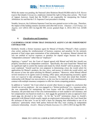 BB&K 2013 ANNUAL LABOR & EMPLOYMENT LAW UPDATE 6
While the matter was pending, the National Labor Relations Board (NLRB) ruled in D.R. Horton
(supra) that despite Concepcion, employees retained the right to bring class actions. The Court
of Appeal, however, found that the NLRB is not responsible for interpreting the Federal
Arbitration Act and that the U.S. Supreme Court precedent is binding.
Notably, however, the California Supreme Court has now granted review in this case. Therefore,
the impact of this holding remains uncertain until after that review. Iskanian v. CLS Transp. Los
Angeles, LLC (2012) 206 Cal.App.4th 949, review granted (Sept. 6, 2012) 2012 Cal. LEXIS
9288.
4. Classification and Exemptions:
CALIFORNIA COURT FINDS THAT INSURANCE AGENT CAN BE INDEPENDENT
CONTRACTOR
Kimberly Arnold, a former insurance agent for Mutual of Omaha (“Mutual”), filed a putative
class action seeking the reimbursement of business expenses and penalties for the untimely
payment of final wages upon termination of her relationship. In response, Mutual claimed she
was not entitled to recover expenses or penalties for unpaid wages because she was an
“independent contractor” rather than an “employee.”
Applying a “control” test, the Court of Appeal agreed with Mutual and held that Arnold was
properly classified as an independent contractor. Specifically, the court found that “Mutual had
no significant right to control the manner and means by which Arnold” sold its products. As the
court explained, “Arnold used her own judgment in determining whom she would solicit for
applications for Mutual’s products, the time, place, and manner in which she would solicit, and
the amount of time she spent soliciting for Mutual’s products.” Moreover, while Mutual offered
several resources to its agents (such as training, office space, and prospecting accounts), agents
were not required to take advantage of these resources. The Court also noted that Arnold’s
relationship with Mutual was non-exclusive, as she was free to (and did, in fact) simultaneously
contract with multiple insurance companies to offer her clients competing products.
In addition to “control,” the Court relied on several other factors to support its conclusion that
Arnold was not an employee: she was engaged in a “distinct profession” (i.e., insurance sales);
she was responsible for maintaining her own license with the California Department of
Insurance; she provided most of her own instrumentalities or tools needed to sell insurance; and
her compensation was based on results (i.e., how much she generated in sales as opposed to how
much time she devoted to her work). As for the “at-will” termination clause in Arnold’s
agreement with Mutual (which usually signals an employment relationship), the Court found that
the inclusion of that term “is not by itself a basis for changing that relationship to one of an
employee,” particularly where both parties believed that they were creating an independent
contractor relationship. Arnold v. Mutual of Omaha Insurance Co. (2011) 202 Cal.App.4th 580.
 