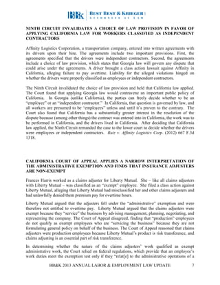 BB&K 2013 ANNUAL LABOR & EMPLOYMENT LAW UPDATE 7
NINTH CIRCUIT INVALIDATES A CHOICE OF LAW PROVISION IN FAVOR OF
APPLYING CALIFORNIA LAW FOR WORKERS CLASSIFIED AS INDEPENDENT
CONTRACTORS
Affinity Logistics Corporation, a transportation company, entered into written agreements with
its drivers upon their hire. The agreements include two important provisions. First, the
agreements specified that the drivers were independent contractors. Second, the agreements
include a choice of law provision, which states that Georgia law will govern any dispute that
could arise under the agreements. A driver brought a class action lawsuit against Affinity in
California, alleging failure to pay overtime. Liability for the alleged violations hinged on
whether the drivers were properly classified as employees or independent contractors.
The Ninth Circuit invalidated the choice of law provision and held that California law applied.
The Court found that applying Georgia law would contravene an important public policy of
California. In Georgia (unlike California), the parties can freely decide whether to be an
“employee” or an “independent contractor.” In California, that question is governed by law, and
all workers are presumed to be “employees” unless and until it’s proven to the contrary. The
Court also found that California has a substantially greater interest in the resolution of the
dispute because (among other things) the contract was entered into in California, the work was to
be performed in California, and the drivers lived in California. After deciding that California
law applied, the Ninth Circuit remanded the case to the lower court to decide whether the drivers
were employees or independent contractors. Ruiz v. Affinity Logistics Corp. (2012) 667 F.3d
1318.
CALIFORNIA COURT OF APPEAL APPLIES A NARROW INTERPRETATION OF
THE ADMINISTRATIVE EXEMPTION AND FINDS THAT INSURANCE ADJUSTERS
ARE NON-EXEMPT
Frances Harris worked as a claims adjuster for Liberty Mutual. She – like all claims adjusters
with Liberty Mutual – was classified as an “exempt” employee. She filed a class action against
Liberty Mutual, alleging that Liberty Mutual had misclassified her and other claims adjusters and
had unlawfully denied them premium pay for overtime hours.
Liberty Mutual argued that the adjusters fell under the “administrative” exemption and were
therefore not entitled to overtime pay. Liberty Mutual argued that the claims adjusters were
exempt because they “service” the business by advising management, planning, negotiating, and
representing the company. The Court of Appeal disagreed, finding that “production” employees
do not qualify as exempt employees who are “servicing the business” because they are not
formulating general policy on behalf of the business. The Court of Appeal reasoned that claims
adjusters were production employees because Liberty Mutual’s product is risk transference, and
claims adjusting is an essential part of risk transference.
In determining whether the nature of the claims adjusters’ work qualified as exempt
administrative work, the Court relied on federal regulations, which provide that an employee’s
work duties meet the exemption test only if they “relat[e] to the administrative operations of a
 