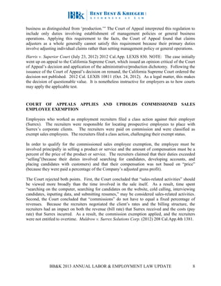 BB&K 2013 ANNUAL LABOR & EMPLOYMENT LAW UPDATE 8
business as distinguished from ‘production.’” The Court of Appeal interpreted this regulation to
include only duties involving establishment of management policies or general business
operations. Applying this requirement to the facts, the Court of Appeal found that claims
adjusters as a whole generally cannot satisfy this requirement because their primary duties
involve adjusting individual claims rather than setting management policy or general operations.
Harris v. Superior Court (July 23, 2012) 2012 Cal.App. LEXIS 830. NOTE: The case initially
went up on appeal to the California Supreme Court, which issued an opinion critical of the Court
of Appeal’s decision and application of the administrative/production dichotomy. Following the
issuance of the Court of Appeal’s decision on remand, the California Supreme Court ordered the
decision not published. 2012 Cal. LEXIS 10811 (Oct. 24, 2012). As a legal matter, this makes
the decision of questionable value. It is nonetheless instructive for employers as to how courts
may apply the applicable test.
COURT OF APPEALS APPLIES AND UPHOLDS COMMISSIONED SALES
EMPLOYEE EXEMPTION
Employees who worked as employment recruiters filed a class action against their employer
(Surrex). The recruiters were responsible for locating prospective employees to place with
Surrex’s corporate clients. The recruiters were paid on commission and were classified as
exempt sales employees. The recruiters filed a class action, challenging their exempt status.
In order to qualify for the commissioned sales employee exemption, the employee must be
involved principally in selling a product or service and the amount of compensation must be a
percent of the price of the product or service. The recruiters claimed that their duties exceeded
“selling”(because their duties involved searching for candidates, developing accounts, and
placing candidates with customers) and that their compensation was not based on “price”
(because they were paid a percentage of the Company’s adjusted gross profit).
The Court rejected both points. First, the Court concluded that “sales-related activities” should
be viewed more broadly than the time involved in the sale itself. As a result, time spent
“searching on the computer, searching for candidates on the website, cold calling, interviewing
candidates, inputting data, and submitting resumes,” may be considered sales-related activities.
Second, the Court concluded that “commissions” do not have to equal a fixed percentage of
revenues. Because the recruiters negotiated the client’s rates and the billing structure, the
recruiters had an impact on both the revenue (bill rate) that Surrex received and the costs (pay
rate) that Surrex incurred. As a result, the commission exemption applied, and the recruiters
were not entitled to overtime. Muldrow v. Surrex Solutions Corp. (2012) 208 Cal.App.4th 1381.
 