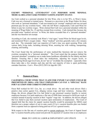 BB&K 2013 ANNUAL LABOR & EMPLOYMENT LAW UPDATE 9
EXEMPT “PERSONAL ATTENDANTS” CAN PERFORM SOME MINIMAL
MEDICAL-RELATED TASKS WITHOUT LOSING EXEMPT STATUS
Joy Cash worked as a personal attendant for Iola Winn, who is in her 90’s, in Winn’s home.
Cash was not a licensed or trained nurse. Pursuant to a provision in the Wage Orders for those
who work as “personal attendants,” Cash was treated as an “exempt” employee and was not paid
premium pay for any overtime hours. After she left Winn’s employment, Cash sued Winn for
failure to pay her overtime wages. Winn claimed that Cash was a personal attendant within the
meaning of Wage Order No. 15 and thus exempt from overtime. Cash claimed that, because she
provided some “medical services” to Winn, her duties exceeded that of a “personal attendant”
and she was therefore not exempt.
According to Cash, she routinely took Winn’s “vital signs,” tested Winn for blood sugar levels,
and monitored Winn’s oxygen intake. These “medical” activities generally took a few minutes
each day. The remainder (and vast majority) of Cash’s time was spent assisting Winn with
various daily living tasks, including dressing Winn, assisting her with walking, transporting,
cleaning, and feeding
The Court found that the performance of some medical-like functions did not remove the
overtime exemption for a “personal attendant.” The Court noted that the purpose behind the
“personal attendant” exemption was to make home healthcare affordable for the elderly and their
families. Ensuring that a client takes her medications, adjusting her oxygen levels, or
administering blood sugar level tests, do not “per se” invalidate the exemption – especially when
those tasks take a few minutes each day and the vast majority of time is spent performing
caretaker functions. Cash v. Winn (2012) 205 Cal.App.4th 1285.
5. Payment of Wages.
CALIFORNIA COURT FINDS THAT CLAIM FOR UNPAID VACATION COULD BE
PREEMPTED BY ERISA AND THAT EMPLOYERS CAN PAY A “SPECIAL” RATE
FOR VACATION FOR CURRENT EMPLOYEES
Oscar Bell worked for H.F. Cox, Inc. as a truck driver. He and other truck drivers filed a
putative class action against Cox, alleging various wage and hour violations. Among other
things, the drivers alleged that Cox had failed to pay promised vacation benefits to current
employees because Cox paid employees a flat rate of $500 (later increased to $650) per week of
vacation instead of paying vacation at their “regular” wage rate. In addition, the drivers alleged
that Cox failed to pay them accrued vacation upon termination of employment. The Court of
Appeal held that the claim for unpaid vacation benefits would be preempted by ERISA (and
therefore not a proper subject of suit in state court) if Cox’s vacation benefits plan was funded
from a separate trust (as opposed to being paid out of Cox’s general assets).
With respect to the flat rate of vacation paid to current employees, the Court of Appeal found
that “a vacation benefits policy [need not] provide for payment of vacation time at an employees
 