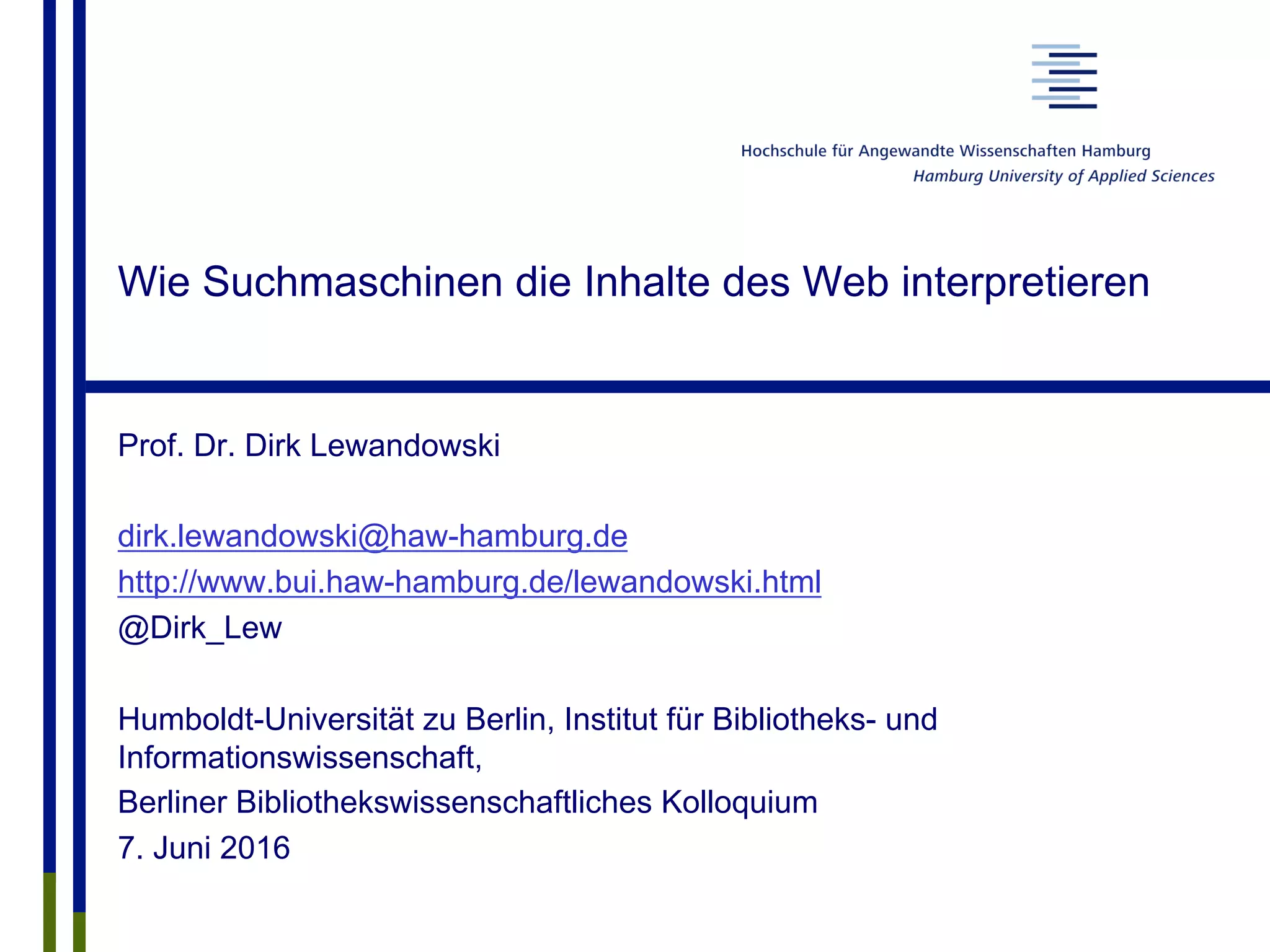 Wie Suchmaschinen die Inhalte des Web interpretieren
Prof. Dr. Dirk Lewandowski
dirk.lewandowski@haw-hamburg.de
http://www.bui.haw-hamburg.de/lewandowski.html
@Dirk_Lew
Humboldt-Universität zu Berlin, Institut für Bibliotheks- und
Informationswissenschaft,
Berliner Bibliothekswissenschaftliches Kolloquium
7. Juni 2016
 