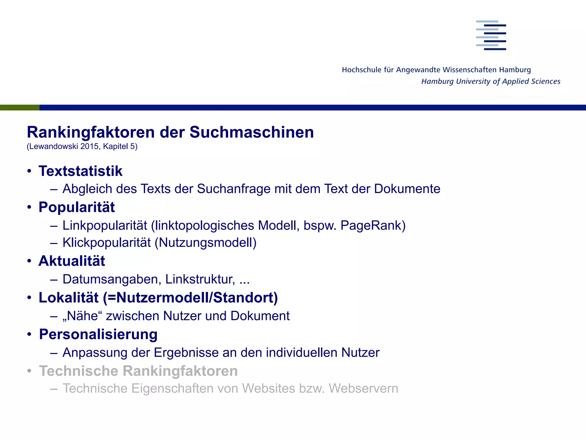 Rankingfaktoren der Suchmaschinen
(Lewandowski 2015, Kapitel 5)
•  Textstatistik
–  Abgleich des Texts der Suchanfrage mit dem Text der Dokumente
•  Popularität
–  Linkpopularität (linktopologisches Modell, bspw. PageRank)
–  Klickpopularität (Nutzungsmodell)
•  Aktualität
–  Datumsangaben, Linkstruktur, ...
•  Lokalität (=Nutzermodell/Standort)
–  „Nähe“ zwischen Nutzer und Dokument
•  Personalisierung
–  Anpassung der Ergebnisse an den individuellen Nutzer
•  Technische Rankingfaktoren
–  Technische Eigenschaften von Websites bzw. Webservern
 