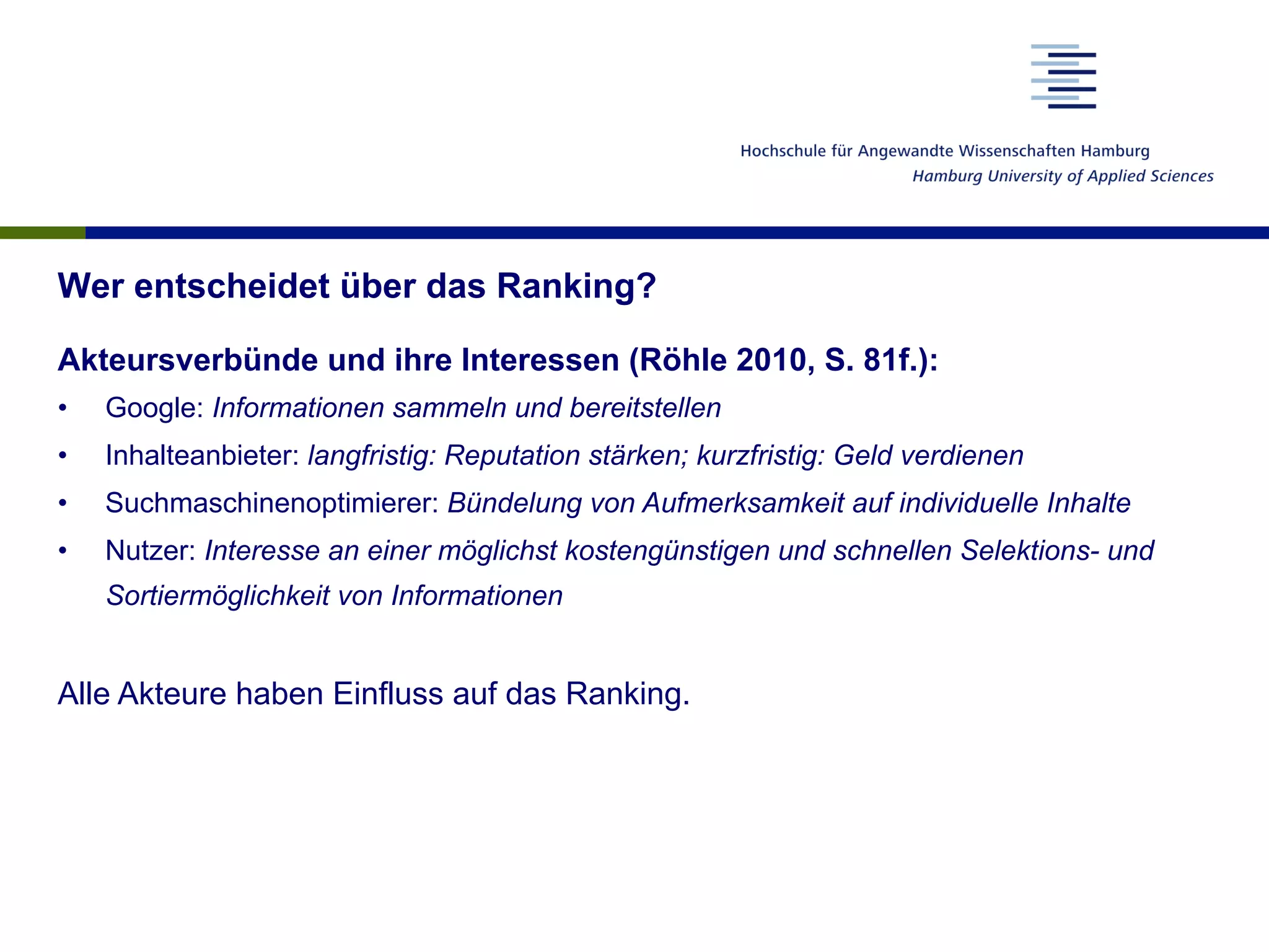 Wer entscheidet über das Ranking?
Akteursverbünde und ihre Interessen (Röhle 2010, S. 81f.):
•  Google: Informationen sammeln und bereitstellen
•  Inhalteanbieter: langfristig: Reputation stärken; kurzfristig: Geld verdienen
•  Suchmaschinenoptimierer: Bündelung von Aufmerksamkeit auf individuelle Inhalte
•  Nutzer: Interesse an einer möglichst kostengünstigen und schnellen Selektions- und
Sortiermöglichkeit von Informationen
Alle Akteure haben Einfluss auf das Ranking.
 