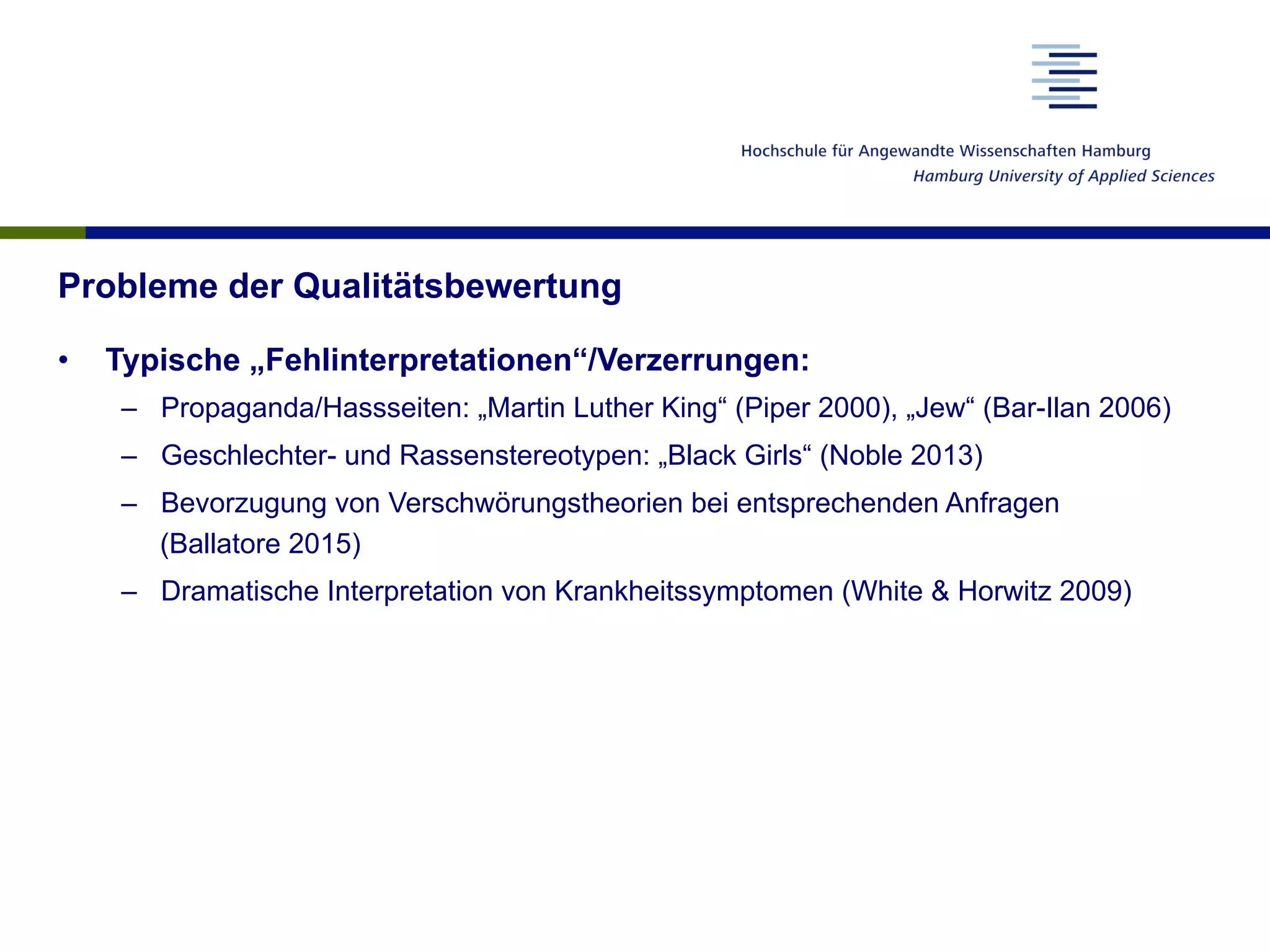 Probleme der Qualitätsbewertung
•  Typische „Fehlinterpretationen“/Verzerrungen:
–  Propaganda/Hassseiten: „Martin Luther King“ (Piper 2000), „Jew“ (Bar-Ilan 2006)
–  Geschlechter- und Rassenstereotypen: „Black Girls“ (Noble 2013)
–  Bevorzugung von Verschwörungstheorien bei entsprechenden Anfragen
(Ballatore 2015)
–  Dramatische Interpretation von Krankheitssymptomen (White & Horwitz 2009)
 