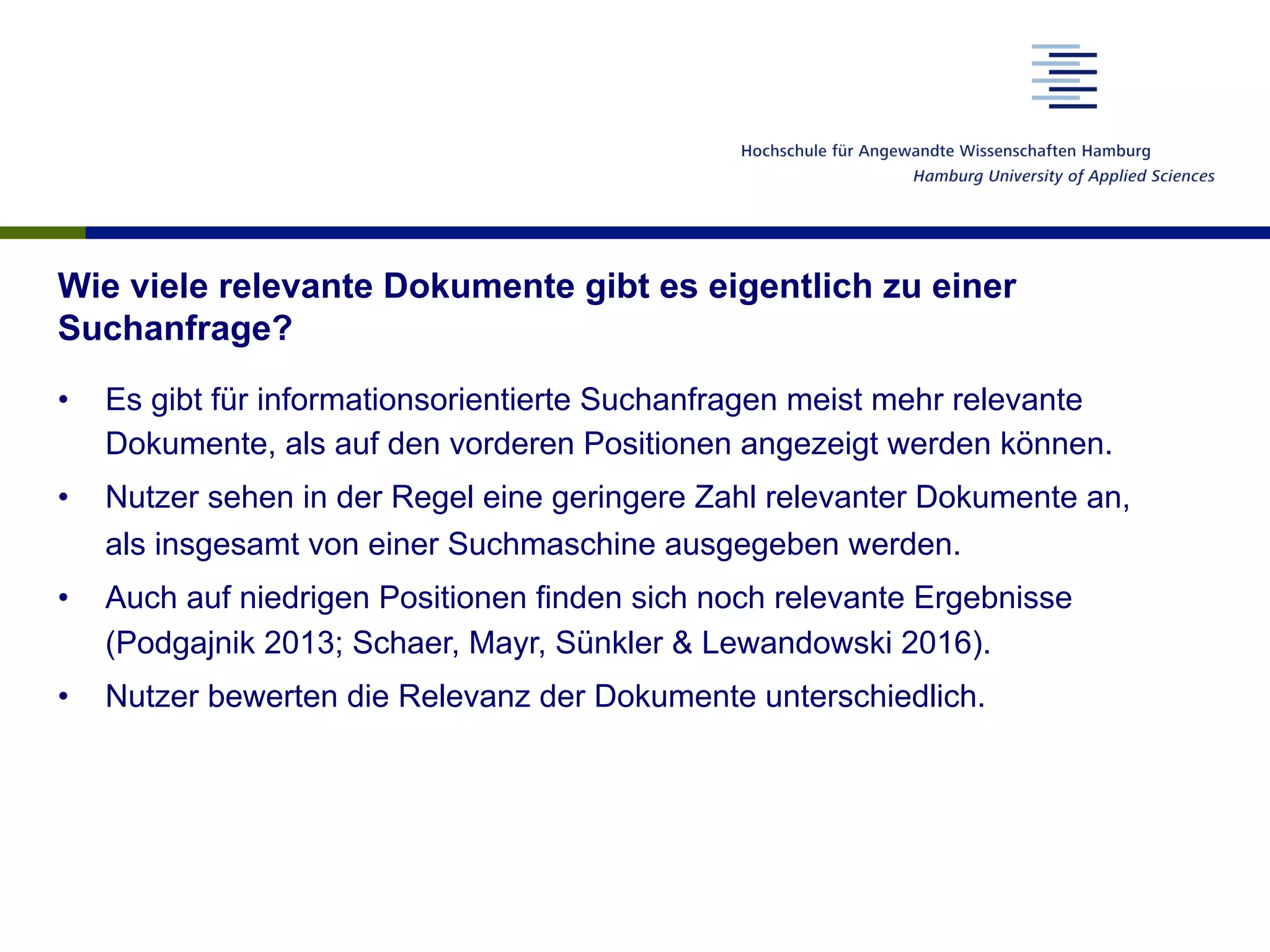 Wie viele relevante Dokumente gibt es eigentlich zu einer
Suchanfrage?
•  Es gibt für informationsorientierte Suchanfragen meist mehr relevante
Dokumente, als auf den vorderen Positionen angezeigt werden können.
•  Nutzer sehen in der Regel eine geringere Zahl relevanter Dokumente an,
als insgesamt von einer Suchmaschine ausgegeben werden.
•  Auch auf niedrigen Positionen finden sich noch relevante Ergebnisse
(Podgajnik 2013; Schaer, Mayr, Sünkler & Lewandowski 2016).
•  Nutzer bewerten die Relevanz der Dokumente unterschiedlich.
 