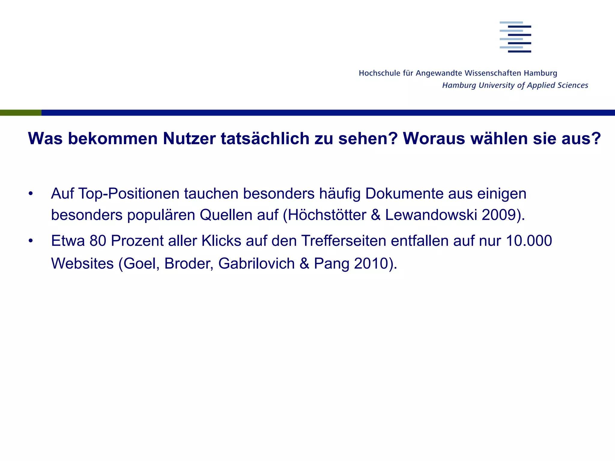 Was bekommen Nutzer tatsächlich zu sehen? Woraus wählen sie aus?
•  Auf Top-Positionen tauchen besonders häufig Dokumente aus einigen
besonders populären Quellen auf (Höchstötter & Lewandowski 2009).
•  Etwa 80 Prozent aller Klicks auf den Trefferseiten entfallen auf nur 10.000
Websites (Goel, Broder, Gabrilovich & Pang 2010).
 