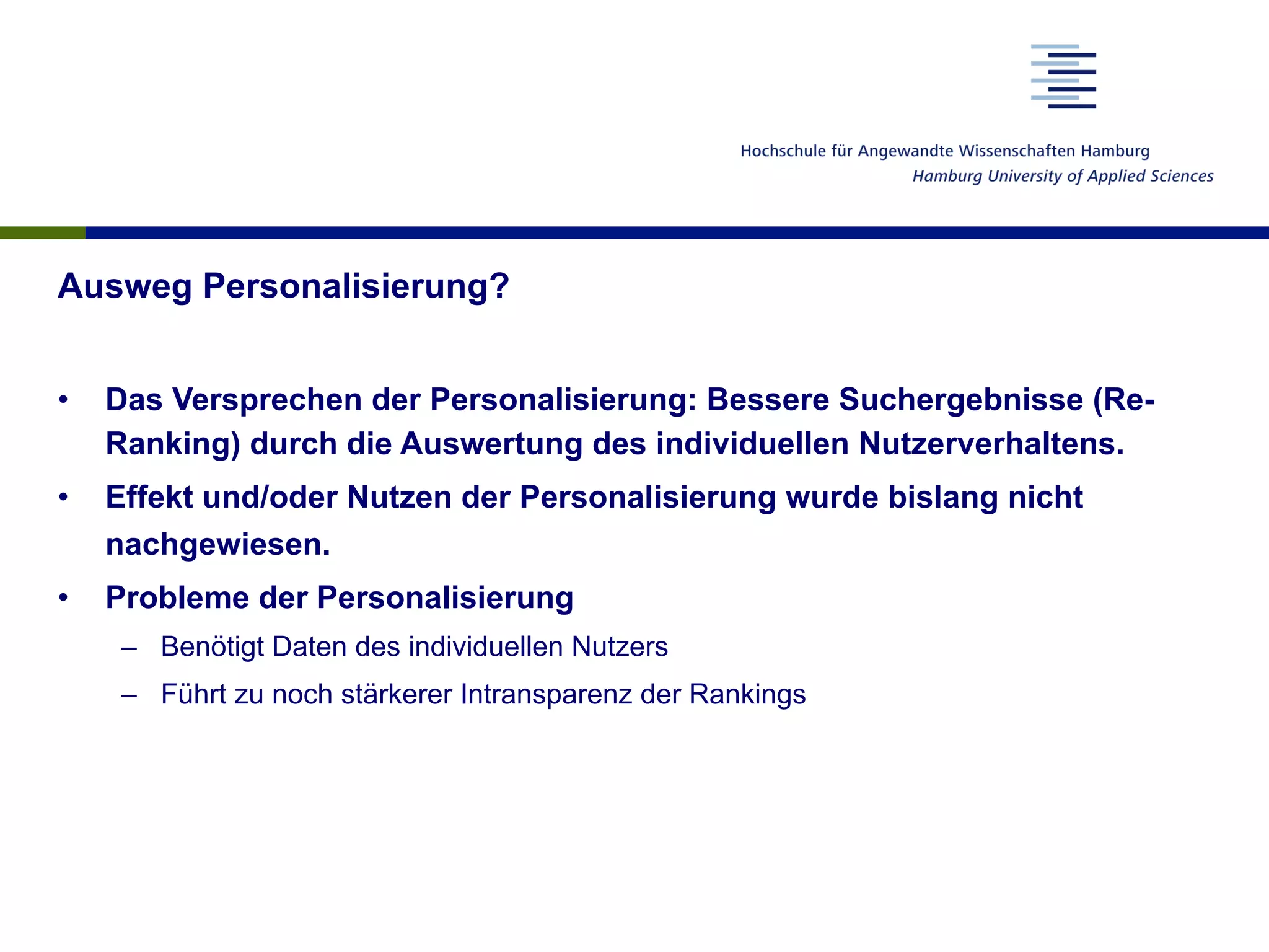 Ausweg Personalisierung?
•  Das Versprechen der Personalisierung: Bessere Suchergebnisse (Re-
Ranking) durch die Auswertung des individuellen Nutzerverhaltens.
•  Effekt und/oder Nutzen der Personalisierung wurde bislang nicht
nachgewiesen.
•  Probleme der Personalisierung
–  Benötigt Daten des individuellen Nutzers
–  Führt zu noch stärkerer Intransparenz der Rankings
 