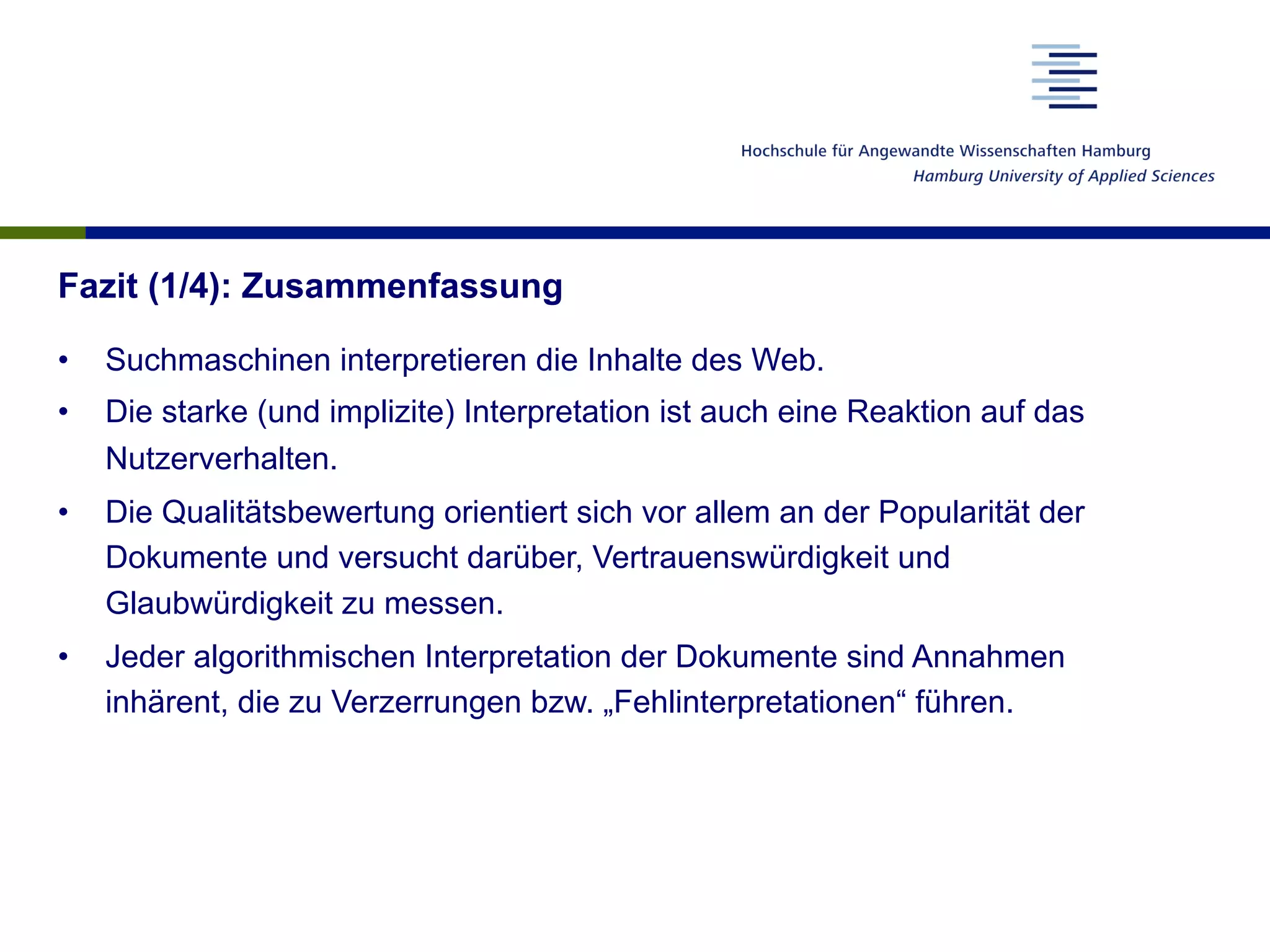 Fazit (1/4): Zusammenfassung
•  Suchmaschinen interpretieren die Inhalte des Web.
•  Die starke (und implizite) Interpretation ist auch eine Reaktion auf das
Nutzerverhalten.
•  Die Qualitätsbewertung orientiert sich vor allem an der Popularität der
Dokumente und versucht darüber, Vertrauenswürdigkeit und
Glaubwürdigkeit zu messen.
•  Jeder algorithmischen Interpretation der Dokumente sind Annahmen
inhärent, die zu Verzerrungen bzw. „Fehlinterpretationen“ führen.
 