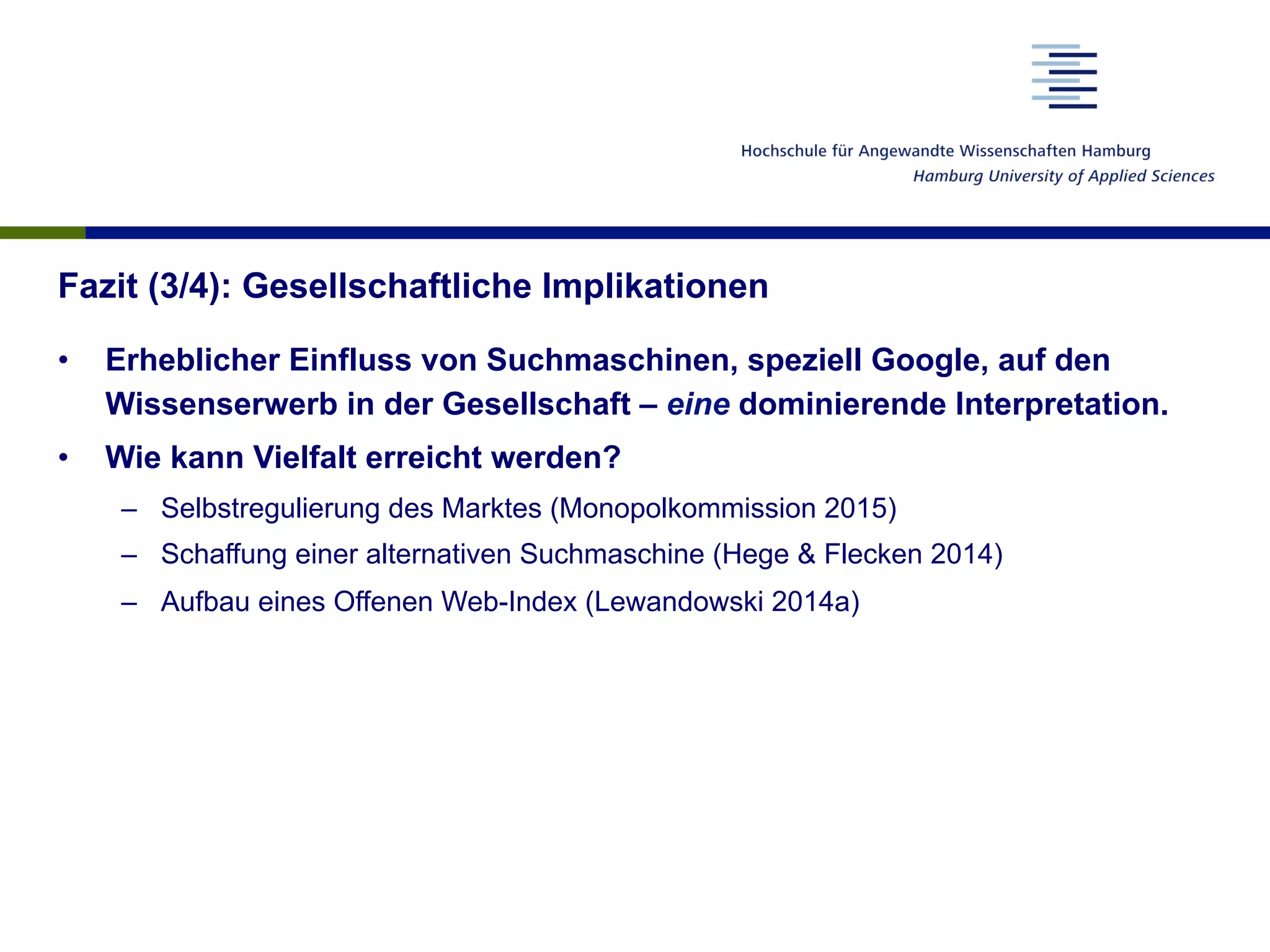Fazit (3/4): Gesellschaftliche Implikationen
•  Erheblicher Einfluss von Suchmaschinen, speziell Google, auf den
Wissenserwerb in der Gesellschaft – eine dominierende Interpretation.
•  Wie kann Vielfalt erreicht werden?
–  Selbstregulierung des Marktes (Monopolkommission 2015)
–  Schaffung einer alternativen Suchmaschine (Hege & Flecken 2014)
–  Aufbau eines Offenen Web-Index (Lewandowski 2014a)
 