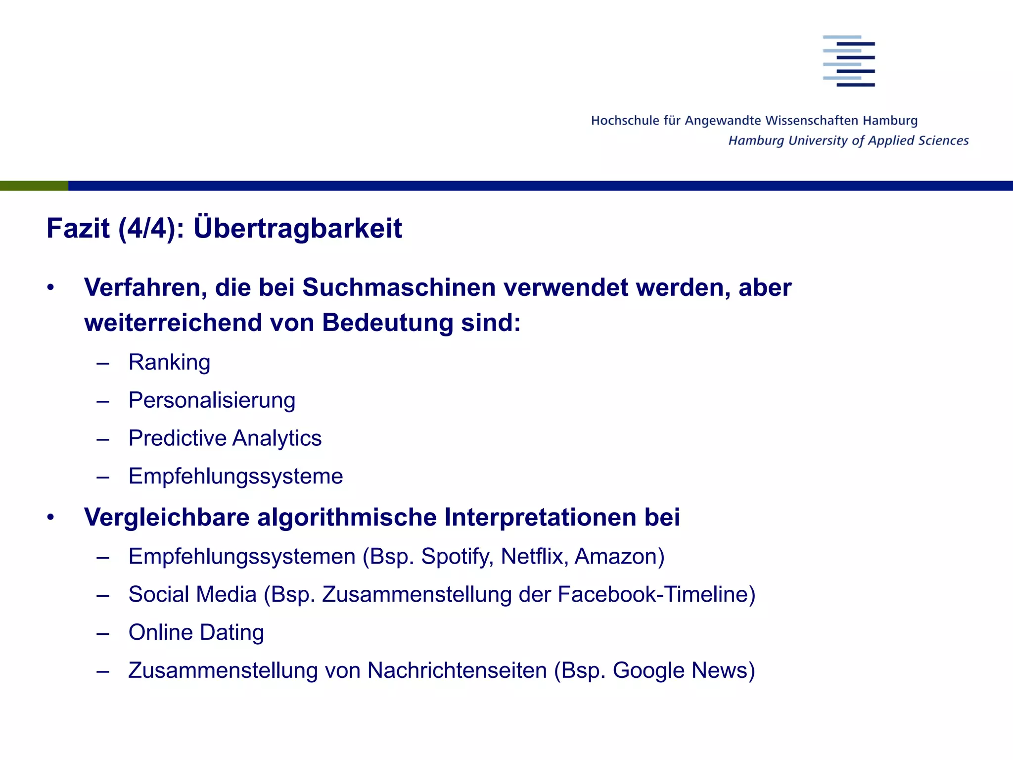 Fazit (4/4): Übertragbarkeit
•  Verfahren, die bei Suchmaschinen verwendet werden, aber
weiterreichend von Bedeutung sind:
–  Ranking
–  Personalisierung
–  Predictive Analytics
–  Empfehlungssysteme
•  Vergleichbare algorithmische Interpretationen bei
–  Empfehlungssystemen (Bsp. Spotify, Netflix, Amazon)
–  Social Media (Bsp. Zusammenstellung der Facebook-Timeline)
–  Online Dating
–  Zusammenstellung von Nachrichtenseiten (Bsp. Google News)
 