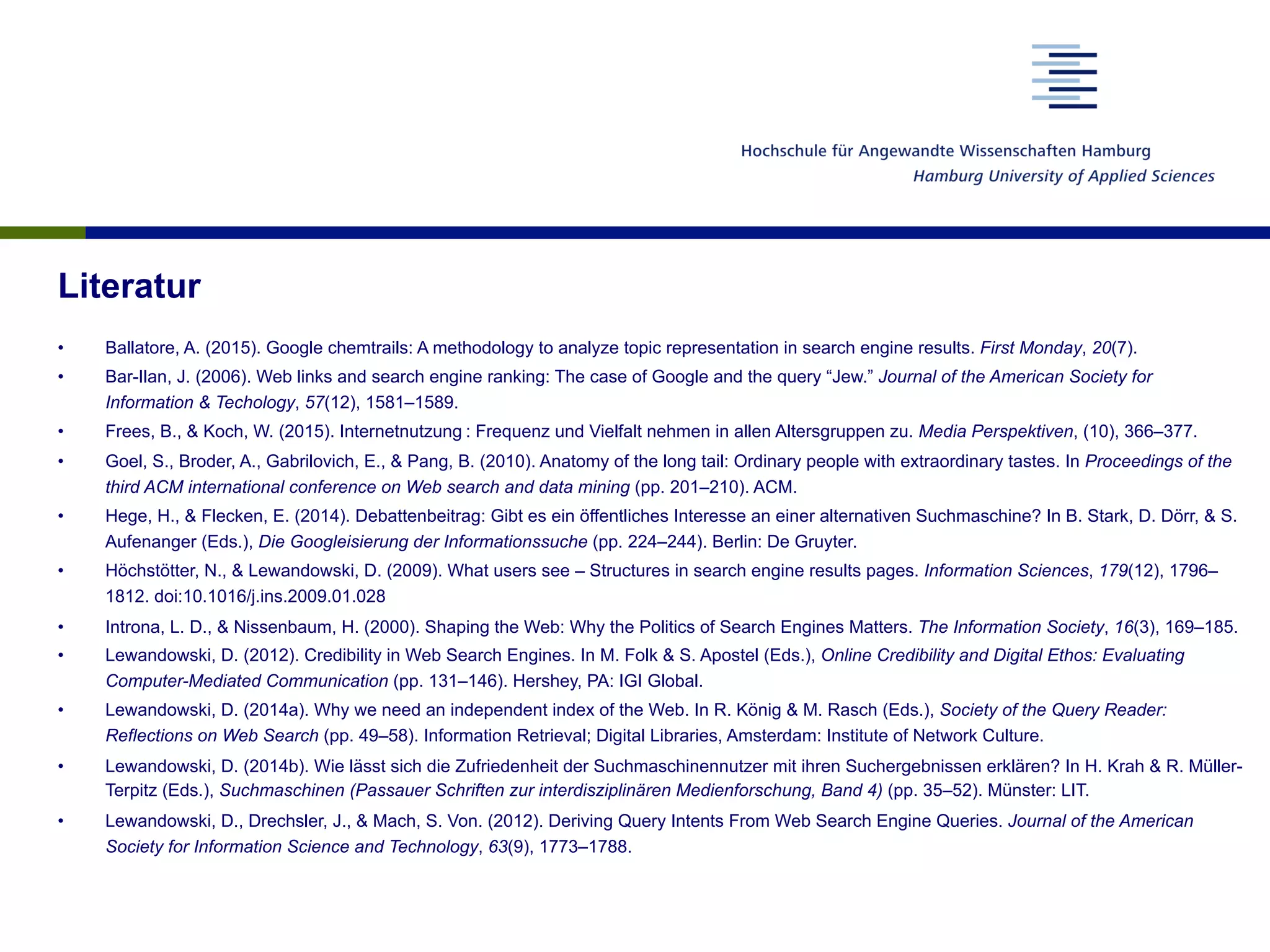 Literatur
•  Ballatore, A. (2015). Google chemtrails: A methodology to analyze topic representation in search engine results. First Monday, 20(7).
•  Bar-Ilan, J. (2006). Web links and search engine ranking: The case of Google and the query “Jew.” Journal of the American Society for
Information & Techology, 57(12), 1581–1589.
•  Frees, B., & Koch, W. (2015). Internetnutzung : Frequenz und Vielfalt nehmen in allen Altersgruppen zu. Media Perspektiven, (10), 366–377.
•  Goel, S., Broder, A., Gabrilovich, E., & Pang, B. (2010). Anatomy of the long tail: Ordinary people with extraordinary tastes. In Proceedings of the
third ACM international conference on Web search and data mining (pp. 201–210). ACM.
•  Hege, H., & Flecken, E. (2014). Debattenbeitrag: Gibt es ein öffentliches Interesse an einer alternativen Suchmaschine? In B. Stark, D. Dörr, & S.
Aufenanger (Eds.), Die Googleisierung der Informationssuche (pp. 224–244). Berlin: De Gruyter.
•  Höchstötter, N., & Lewandowski, D. (2009). What users see – Structures in search engine results pages. Information Sciences, 179(12), 1796–
1812. doi:10.1016/j.ins.2009.01.028
•  Introna, L. D., & Nissenbaum, H. (2000). Shaping the Web: Why the Politics of Search Engines Matters. The Information Society, 16(3), 169–185.
•  Lewandowski, D. (2012). Credibility in Web Search Engines. In M. Folk & S. Apostel (Eds.), Online Credibility and Digital Ethos: Evaluating
Computer-Mediated Communication (pp. 131–146). Hershey, PA: IGI Global.
•  Lewandowski, D. (2014a). Why we need an independent index of the Web. In R. König & M. Rasch (Eds.), Society of the Query Reader:
Reflections on Web Search (pp. 49–58). Information Retrieval; Digital Libraries, Amsterdam: Institute of Network Culture.
•  Lewandowski, D. (2014b). Wie lässt sich die Zufriedenheit der Suchmaschinennutzer mit ihren Suchergebnissen erklären? In H. Krah & R. Müller-
Terpitz (Eds.), Suchmaschinen (Passauer Schriften zur interdisziplinären Medienforschung, Band 4) (pp. 35–52). Münster: LIT.
•  Lewandowski, D., Drechsler, J., & Mach, S. Von. (2012). Deriving Query Intents From Web Search Engine Queries. Journal of the American
Society for Information Science and Technology, 63(9), 1773–1788.
 