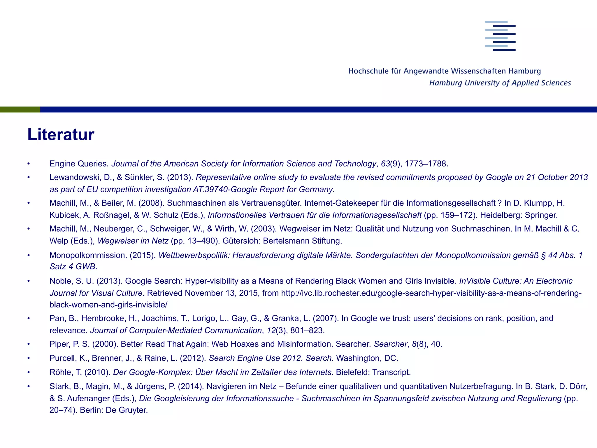 Literatur
•  Engine Queries. Journal of the American Society for Information Science and Technology, 63(9), 1773–1788.
•  Lewandowski, D., & Sünkler, S. (2013). Representative online study to evaluate the revised commitments proposed by Google on 21 October 2013
as part of EU competition investigation AT.39740-Google Report for Germany.
•  Machill, M., & Beiler, M. (2008). Suchmaschinen als Vertrauensgüter. Internet-Gatekeeper für die Informationsgesellschaft ? In D. Klumpp, H.
Kubicek, A. Roßnagel, & W. Schulz (Eds.), Informationelles Vertrauen für die Informationsgesellschaft (pp. 159–172). Heidelberg: Springer.
•  Machill, M., Neuberger, C., Schweiger, W., & Wirth, W. (2003). Wegweiser im Netz: Qualität und Nutzung von Suchmaschinen. In M. Machill & C.
Welp (Eds.), Wegweiser im Netz (pp. 13–490). Gütersloh: Bertelsmann Stiftung.
•  Monopolkommission. (2015). Wettbewerbspolitik: Herausforderung digitale Märkte. Sondergutachten der Monopolkommission gemäß § 44 Abs. 1
Satz 4 GWB.
•  Noble, S. U. (2013). Google Search: Hyper-visibility as a Means of Rendering Black Women and Girls Invisible. InVisible Culture: An Electronic
Journal for Visual Culture. Retrieved November 13, 2015, from http://ivc.lib.rochester.edu/google-search-hyper-visibility-as-a-means-of-rendering-
black-women-and-girls-invisible/
•  Pan, B., Hembrooke, H., Joachims, T., Lorigo, L., Gay, G., & Granka, L. (2007). In Google we trust: users’ decisions on rank, position, and
relevance. Journal of Computer-Mediated Communication, 12(3), 801–823.
•  Piper, P. S. (2000). Better Read That Again: Web Hoaxes and Misinformation. Searcher. Searcher, 8(8), 40.
•  Purcell, K., Brenner, J., & Raine, L. (2012). Search Engine Use 2012. Search. Washington, DC.
•  Röhle, T. (2010). Der Google-Komplex: Über Macht im Zeitalter des Internets. Bielefeld: Transcript.
•  Stark, B., Magin, M., & Jürgens, P. (2014). Navigieren im Netz – Befunde einer qualitativen und quantitativen Nutzerbefragung. In B. Stark, D. Dörr,
& S. Aufenanger (Eds.), Die Googleisierung der Informationssuche - Suchmaschinen im Spannungsfeld zwischen Nutzung und Regulierung (pp.
20–74). Berlin: De Gruyter.
 