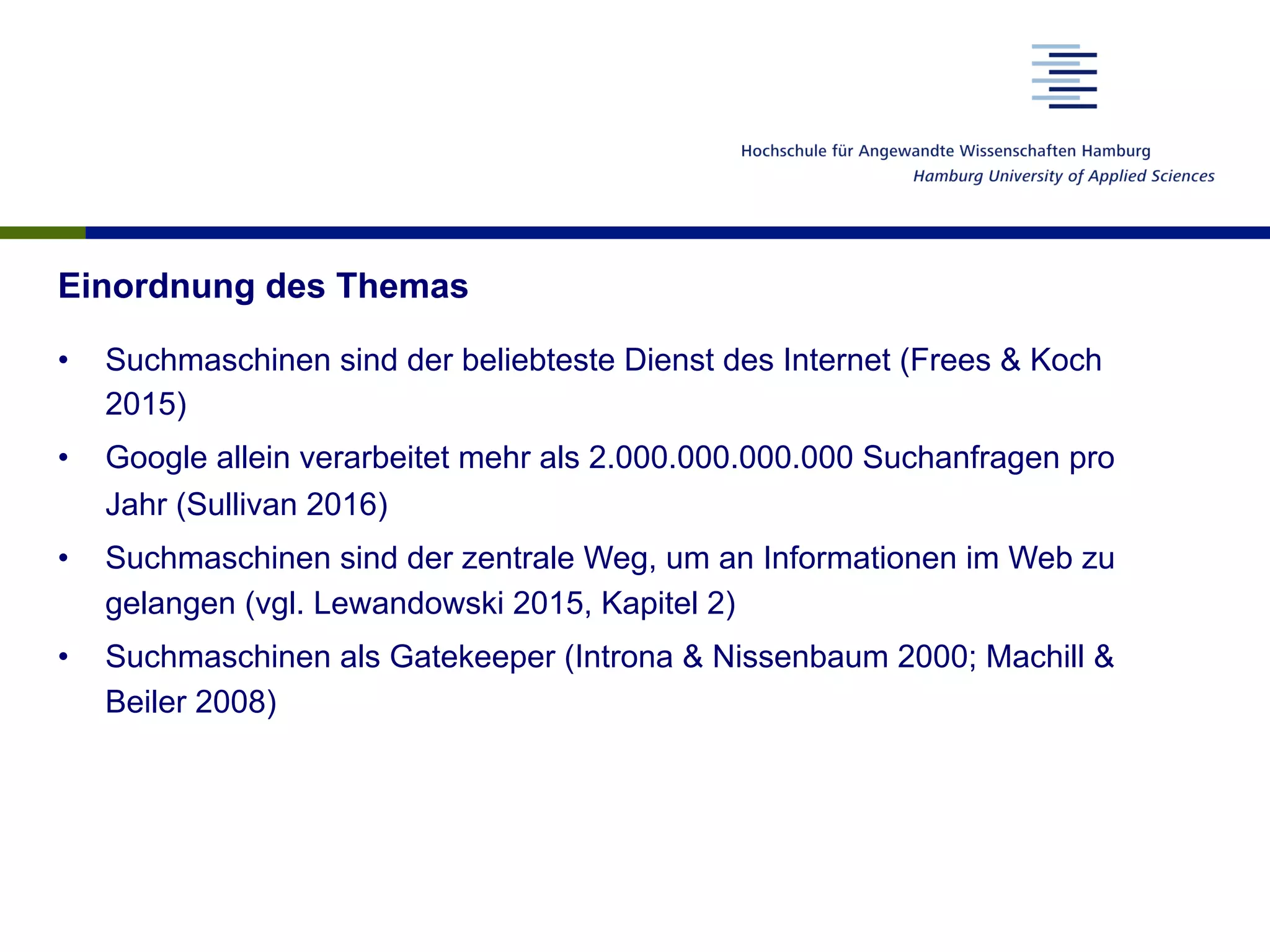 Einordnung des Themas
•  Suchmaschinen sind der beliebteste Dienst des Internet (Frees & Koch
2015)
•  Google allein verarbeitet mehr als 2.000.000.000.000 Suchanfragen pro
Jahr (Sullivan 2016)
•  Suchmaschinen sind der zentrale Weg, um an Informationen im Web zu
gelangen (vgl. Lewandowski 2015, Kapitel 2)
•  Suchmaschinen als Gatekeeper (Introna & Nissenbaum 2000; Machill &
Beiler 2008)
 