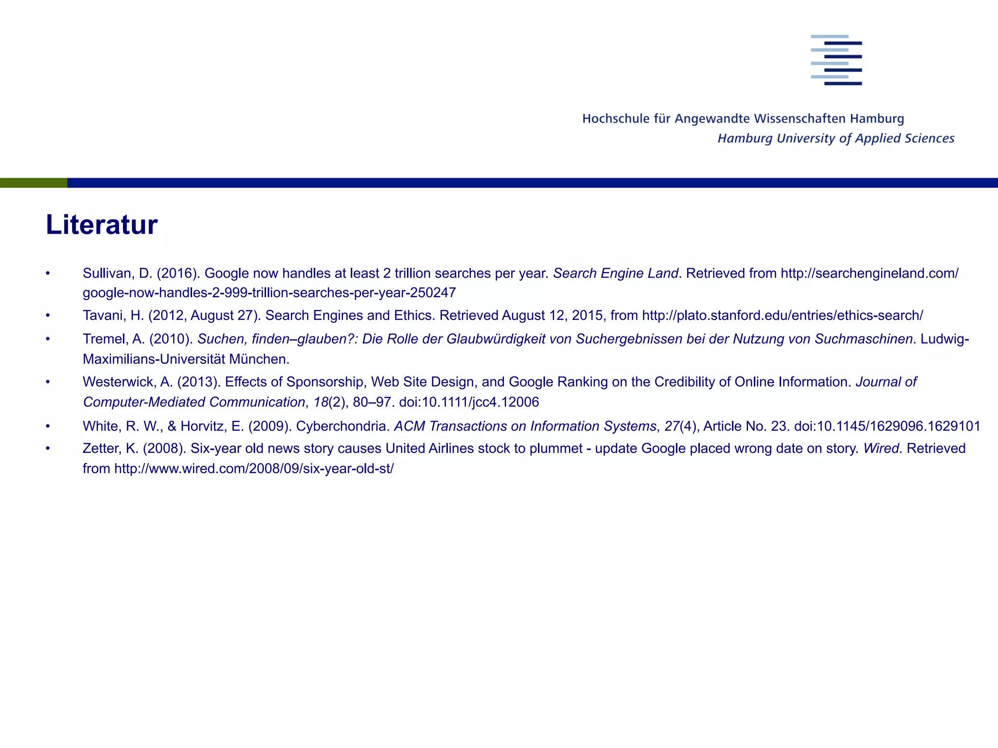 Literatur
•  Sullivan, D. (2016). Google now handles at least 2 trillion searches per year. Search Engine Land. Retrieved from http://searchengineland.com/
google-now-handles-2-999-trillion-searches-per-year-250247
•  Tavani, H. (2012, August 27). Search Engines and Ethics. Retrieved August 12, 2015, from http://plato.stanford.edu/entries/ethics-search/
•  Tremel, A. (2010). Suchen, finden–glauben?: Die Rolle der Glaubwürdigkeit von Suchergebnissen bei der Nutzung von Suchmaschinen. Ludwig-
Maximilians-Universität München.
•  Westerwick, A. (2013). Effects of Sponsorship, Web Site Design, and Google Ranking on the Credibility of Online Information. Journal of
Computer-Mediated Communication, 18(2), 80–97. doi:10.1111/jcc4.12006
•  White, R. W., & Horvitz, E. (2009). Cyberchondria. ACM Transactions on Information Systems, 27(4), Article No. 23. doi:10.1145/1629096.1629101
•  Zetter, K. (2008). Six-year old news story causes United Airlines stock to plummet - update Google placed wrong date on story. Wired. Retrieved
from http://www.wired.com/2008/09/six-year-old-st/
 