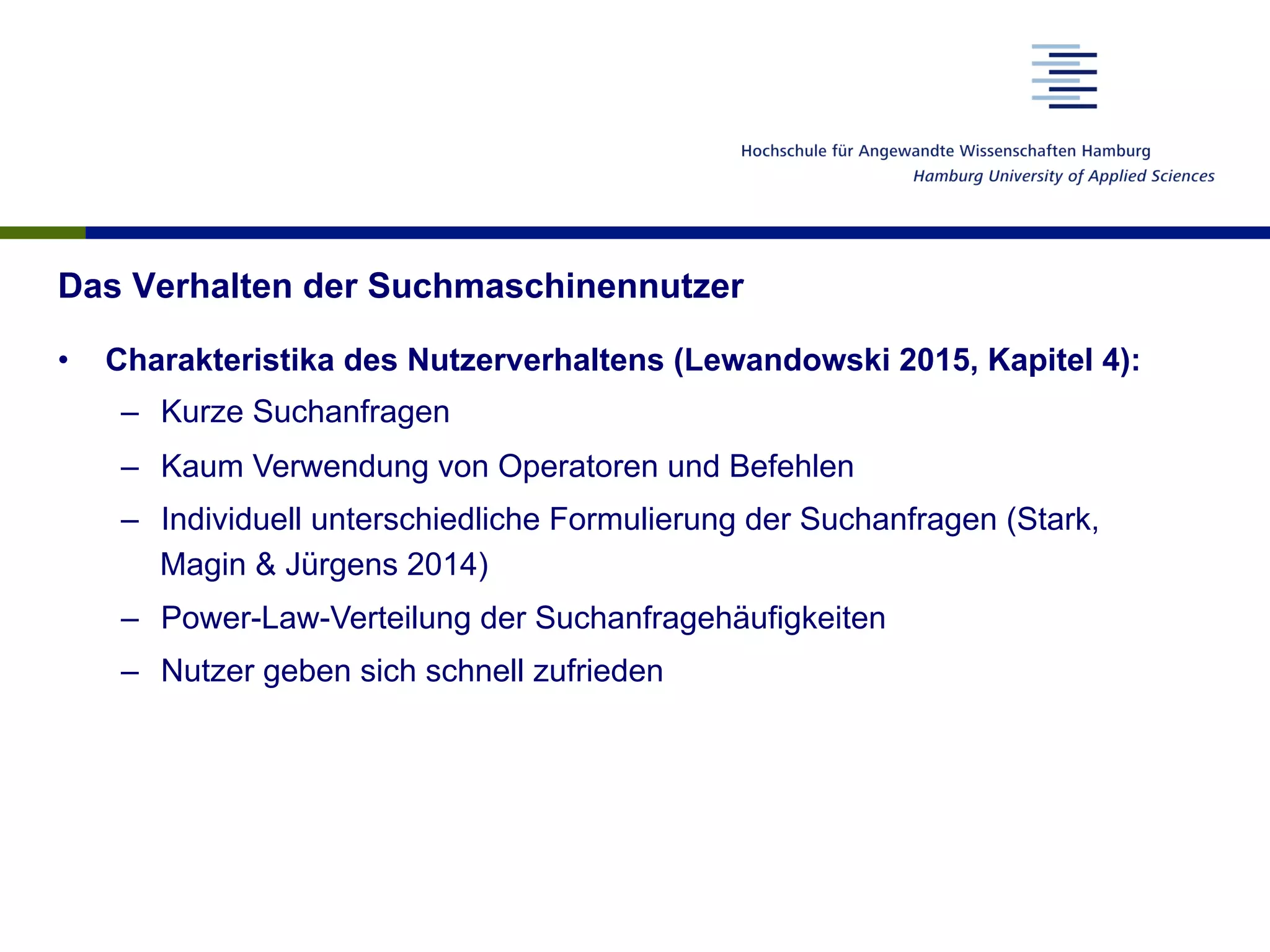 Das Verhalten der Suchmaschinennutzer
•  Charakteristika des Nutzerverhaltens (Lewandowski 2015, Kapitel 4):
–  Kurze Suchanfragen
–  Kaum Verwendung von Operatoren und Befehlen
–  Individuell unterschiedliche Formulierung der Suchanfragen (Stark,
Magin & Jürgens 2014)
–  Power-Law-Verteilung der Suchanfragehäufigkeiten
–  Nutzer geben sich schnell zufrieden
 