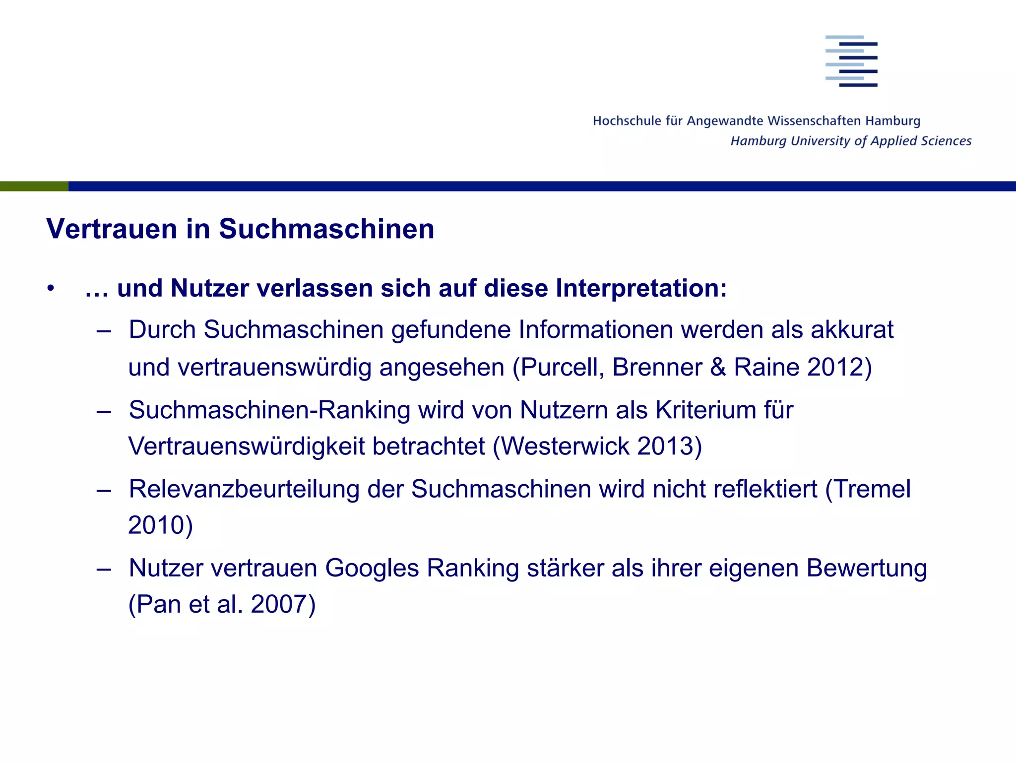 Vertrauen in Suchmaschinen
•  … und Nutzer verlassen sich auf diese Interpretation:
–  Durch Suchmaschinen gefundene Informationen werden als akkurat
und vertrauenswürdig angesehen (Purcell, Brenner & Raine 2012)
–  Suchmaschinen-Ranking wird von Nutzern als Kriterium für
Vertrauenswürdigkeit betrachtet (Westerwick 2013)
–  Relevanzbeurteilung der Suchmaschinen wird nicht reflektiert (Tremel
2010)
–  Nutzer vertrauen Googles Ranking stärker als ihrer eigenen Bewertung
(Pan et al. 2007)
 