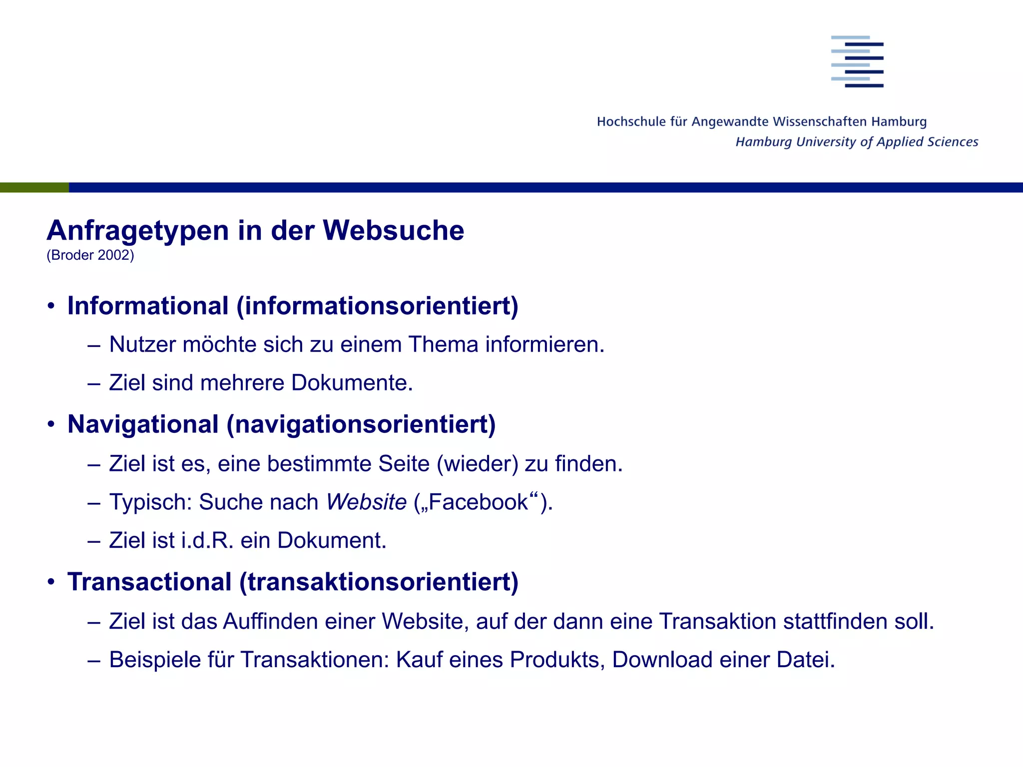 Anfragetypen in der Websuche
(Broder 2002)
•  Informational (informationsorientiert)
–  Nutzer möchte sich zu einem Thema informieren.
–  Ziel sind mehrere Dokumente.
•  Navigational (navigationsorientiert)
–  Ziel ist es, eine bestimmte Seite (wieder) zu finden.
–  Typisch: Suche nach Website („Facebook“).
–  Ziel ist i.d.R. ein Dokument.
•  Transactional (transaktionsorientiert)
–  Ziel ist das Auffinden einer Website, auf der dann eine Transaktion stattfinden soll.
–  Beispiele für Transaktionen: Kauf eines Produkts, Download einer Datei.
 
