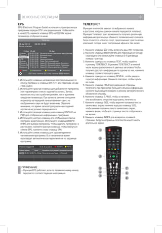 ОСНОВНЫЕ ОПЕРАЦИИ 8
ТЕЛЕТЕКСТ
Функция телетекста зависит от выбранного канала 		
и доступна, когда на данном канале передается телетекст.
Функция Телетекст дает возможность получать различную
информацию при помощи обычного телевизионного сигнала.
Сюда относятся: новости, спорт, предложения туристических
компаний, погода, кино, театральные афиши и так далее.
1. Нажмите клавишу , чтобы включить ваш ЖК-телевизор.
2. Нажмите клавиши ВВЕРХ/ВНИЗ для перемещения между
страницами или используйте клавиши 0-9 для ввода
номера страницы.
3. Нажмите один раз на клавишу TEXT, чтобы перейти
к режиму ТЕЛЕТЕКСТ. В режиме ТЕЛЕТЕКСТ в нижней
части экрана расположены 4 цветных заголовка. Чтобы
получить доступ к информации по одному из них, нажмите
клавишу соответствующего цвета.
4. Нажмите один раз на клавишу REVEAL, чтобы увидеть
скрытую информацию. Нажмите повторно, чтобы скрыть
ее снова.
5. Нажмите клавишу HOLD для удержания страницы
телетекста при просмотре большого объема информации,
нажмите еще раз для возврата к режиму автоматического
обновления страниц.
6. Нажмите клавишу S.PAGE, чтобы остановить 		
или возобновить открытие подстраниц телетекста.
7. Нажмите клавишу SIZE, чтобы верхняя половина текста
заняла весь экран, нажмите еще раз клавишу SIZE, 	
чтобы нижняя половина текста заняла весь экран,
нажмите вновь, чтобы вся страница текста отобразилась
на экране.
8. Нажмите клавишу INDEX для возврата к основной
странице. Загрузка страницы телетекста может занять
длительное время.
POWER
NICAM/A2 ASPECT P.MODE S.MODE
1 2 3
4 5 6
7 8 9
0CH.LIST
DISPLAY FREEZE REC
RED GREEN YELLOW BLUE
SLEEP SOURCE
MENU EXIT
ENTER
SUBTITLE
CH VOL
T.SHIFT
HOLD REVEAL SIZE
S.PAGE
TEXT FAV
AUDIO INDEX
TV/USB
EPG
1
2
2
4
8
6
7
3
5
EPG
EPG (Electroniс Program Guide) используется для просмотра
программы передач DTV- или радиоканала. Чтобы войти
в меню EPG, нажмите клавишу EPG на ПДУ. На экране
телевизора отобразится меню:
Телегид
19 Авг 2013 09:20-12:00
Легкая атлетика
19 Авг 10:44 19 Авг
1 1 канал 09:20-12:00 Легкая атлетика.Чемпионат мира. Москва
2 Россия 1 12:00-12:20 Большой спорт
3 Россия 2 12:20-12:50 24 кадра
4 НТВ 12:50-13:20 Наука на колесах
5 5 канал 13:20-16:05 Лорд. Пес-полицейский
6 Россия К 16:05-16:35 Наука 2.0. Большой скачок. Кинологи
7 Россия 24 16:35-17:40 Наука 2.0. Большой скачок. Пирамиды
8 Карусель 17:40-18:10 Наука 2.0. Опыты дилетанта. Тюнинг
Запись Информация Расписание Напомнить
Пред. страница След. страница ВыбратьCH+ ENTERCH-
1. Используйте клавиши направления для перемещения по
списку программ и клавиши CH+/CH- для перехода между
страницами.
2. Используйте красную клавишу для добавления программы
и ее параметров в список заданий на запись. Запись
может вестись как в рабочем режиме, там и в режиме
ожидания телевизора. При записи в режиме ожидания
индикатор на передней панели поменяет цвет, но
изображение и звук не будут включены. Обратите
внимание, что время записей для различных заданий 	
из списка не должно перекрываться.
3. Используйте зеленую клавишу или клавишу DISPLAY на
ПДУ для отображения информации о программе.
4. Используйте желтую клавишу для отображения списка
программ в расписании. Используйте клавиши ВВЕРХ/
ВНИЗ для выбора программы. Чтобы удалить программу в
расписании, нажмите красную клавишу. Чтобы вернуться
к меню EPG, нажмите снова клавишу EPG.
5. Используйте синюю клавишу для задания времени
напоминания программы. В установленное время
произойдет автоматическое переключение на заданную
программу.
Список заданий 10:45 19 Авг 2013
Режим Время День Название программы Название канала
09:20-12:00 Пн.19 Авг Легкя атлетика.Чемп. 3 Россия2
Удалить Назад
ПРИМЕЧАНИЕ
• Функция EPG работает, если по телевизионному каналу
передается соответствующая информация.
 