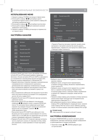 ФУНКЦИОНАЛЬНЫЕ ВОЗМОЖНОСТИ 9
Сохранить
Настроить Выбрать
Нажмите Menu для возврата
Ручной поиск АТВ
Сохранить в... 1
Система DK
Текущая программа 1
Поиск
Точная настро.. 0
• Параметр Редактор программ позволяет вызвать меню
сортировки и настройки каналов. Вы можете удалить,
переименовать, переместить или пропустить любой канал
с помощью клавиш телетекста.
Редактор каналов
Эфирный Кабельный
6 С-25
7 С-27
8 С-29
9 С-31
10 С-33
11 С-35
12 С-38
13 С-44
14 С-46
15 С-49
Удалить Переименовать Переместить Пропустить Избранные
Пред. страница Возврат След. страница ВыбратьCH+ ENTERCH- CH-
5/6
Частота 519,25 МГц
Мощность 0 %
Качество 0 %
• Выберите канал, который хотите удалить, и нажмите
красную клавишу.
• Выберите канал, который хотите переименовать, 		
и нажмите зеленую клавишу. Возможно переименовать
только каналы ATV.
• Выберите канал, который хотите переместить на новое
место, и нажмите желтую клавишу. Переместитесь 		
на нужный номер канала с помощью клавиш направления 	
и нажмите ОК. Завершите операцию, нажав желтую
клавишу.
• Нажмите синюю клавишу для установки и отмены пропуска
канала (канал будет пропущен при последовательном
переключении клавишами CH +/-).
• Для добавления канала в список любимых нажмите
клавишу FAV на ПДУ. Выберите следующий канал, нажмите
снова клавишу FAV. Как только список любимых каналов
создан, его можно вызвать нажатием клавиши FAV на ПДУ.
ПРИМЕЧАНИЕ
• Имя канала ATV составляет не более 5 знаков.
НАСТРОЙКА ИЗОБРАЖЕНИЯ
В разделе ИЗОБРАЖЕНИЕ вы можете настроить режим
изображения, цветовую температуру, формат изображения 	
и шумоподавление по своему усмотрению.
1. Нажатием клавиш / и ENTER выберите один 		
из пунктов меню.
ИСПОЛЬЗОВАНИЕ МЕНЮ
1. Нажмите клавишу TV MENU для входа в главное меню.
2. Используйте клавиши / для выбора одного 		
из разделов главного меню и затем нажмите клавишу ОК
для входа в выбранный пункт.
3. Используйте клавиши / для выбора пунктов меню.
4. Используйте клавиши / для изменения значений
выбранного пункта меню.
5. Нажмите клавишу TV MENU для выхода из подменю или
из главного меню.
НАСТРОЙКА КАНАЛОВ
Канал
Выбрать
Нажмите Enter для подтверждения
Нажмите Menu для возврата
Антенна Эфирный
Автопоиск
Ручной поиск DTV
Ручной поиск ATV
Редактор каналов
Информация CI
Обновление ПО
В разделе КАНАЛ (доступен только при выборе источников
сигнала ATV или DTV) вы можете выбрать параметры:
Автопоиск, Ручная настройка (DTV или CADTV, в зависимости
от установленного типа вещания), Ручная настройка ATV,
Редактор каналов, Информация CI, Обновление ПО.
• Параметр Автопоиск позволяет произвести автоматическое
сканирование всего телевизионного диапазона с
запоминанием всех найденных телевизионных станций.
•	При установленном эфирном типе вещания в пункте Авто
поиск для запуска процесса установите страну и тип
тюнера.
•	При установленном кабельном типе вещания в пункте Авто
поиск для запуска процесса установите тип сканирования,
частоту, ID сети и символ (Кс/с).
• Параметр Ручной поиск DTV позволяет вручную настроить
отдельные каналы.
•	При ручном поиске DTV для эфирного типа вещания
клавишами / выберите канал и нажмите ENTER для
поиска. По окончании поиска найденный канал будет
сохранен под номером текущего канала. Если результат
процесса вас не устраивает, нажмите / , 		
чтобы продолжить поиск.
•	При ручном поиске DTV (CADTV) для кабельного типа
вещания для поиска нужного канала введите его частоту,
символ (Кс/с) и тип QAM. Все эти характеристики доступны
у вашего провайдера кабельного телевидения.
• Параметр Ручной поиск ATV позволяет вручную настроить
частоту отдельного канала, его звуковую систему, номер
для сохранения, а также произвести точную подстройку
частоты.
 