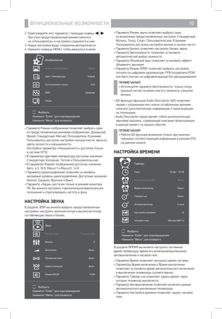 ФУНКЦИОНАЛЬНЫЕ ВОЗМОЖНОСТИ 10
• Параметр Режим звука позволяет выбрать одну 		
из возможных предустановленных настроек: Стандартный,
Музыка, Театр, Спорт, Пользовательская. В режиме
Пользователь доступны настройки выоких и низких частот.
• Параметр Баланс позволяет настроить баланс звука.
• Параметр Автогромкость позволяет установить
автоматический выбор громкости.
• Параметр Объемный звук позволяет установить эффект
объемного звучания.
• Параметр Режим SPDIF позволяет выбрать настройки
сигнала на цифровом аудиовыходе: PCM (кодировка PCM)
или Авто (сигнал на цифровом выходе без декодирования).
ПРИМЕЧАНИЯ
• Используйте параметр Автогромкость, только когда
входной сигнал искажен или его громкость слишком
велика.
• AD-функция (функция Audio Description (AD) позволяет
людям с утраченным или сильно ослабленным зрением
получать дополнительную информацию о происходящем
на телеэкране.
• Audio Description представляет собой дополнительную
звуковую дорожку, содержащую описание происходящих 	
в данный момент на экране событий.
ПРИМЕЧАНИЯ
• Работа AD-функции возможна только при наличии
передачи соответствующей информации в режиме DTV
на данном канале.
НАСТРОЙКА ВРЕМЕНИ
Выбрать
Нажмите Enter для подтверждения
Нажмите Menu для возврата
Таймер
Часы 19/Авг 10:38
Время выключения Выкл.
Время включения Выкл.
Таймер сна Выкл.
Автовыключение 4 часа
Настройка времени +0
Часовой пояс Москва GMT+4
off
on
В разделе ВРЕМЯ вы можете настроить системное
время телевизора, время его включения/выключения,
автовыключение и часовой пояс.
• Параметр Время позволяет настроить время системы.
• Параметры Время включения и Время выключения
позволяют установить время автоматического включения 	
и выключения телевизора соответственно.
• Параметр Таймер сна позволяет задать время, через
которое телевизор выключится.
• Параметр Автовыключение позволяет включить режим
автоматического выключения телевизора.
• Параметр Настройка времени позволяет задать часовой
пояс.
2. Отрегулируйте этот параметр с помощью клавиш / .
При этом предустановленный режим сменится 		
на «Пользователь» и настройки сохранятся в нем.
3. Новые настройки будут сохранены автоматически.
4. Нажмите клавишу MENU, чтобы вернуться в меню.
Выбрать
Нажмите Enter для подтверждения
Нажмите Menu для возврата
Изображение
Режим изображения Яркий
Цвет. температура Норма
Соотношение сторон 16:9
DNR Среднее
Экран
• Параметр Режим изображения позволяет выбрать один
из предустановленных режимов изображения: Домашний,
Яркий, Стандартный, Мягкий, Пользователь. В режиме
Пользователь доступны настройки контрастности, яркости,
цвета, резкости и насыщенности.
Настройка параметра «Насыщенность» доступна только 	
в системе NTSC.
• В параметре Цветовая температура доступны значения:
Стандартная, Холодная, Теплая и Пользовательская.
• В параметре Формат изображения доступны значения:
Авто, 4:3, 16:9, Масшт1 и Масшт2, 14:9.
• Параметр Шумоподавление позволяет установить
желаемый уровень шумоподавления. Доступные значения:
Низкое, Среднее, Высокое и Выкл.
• Параметр «Экран» доступен только в режиме монитора
ПК. Вы можете настроить горизонтальное/вертикальное
положение и отрегулировать частоту и фазу.
НАСТРОЙКА ЗВУКА
В разделе ЗВУК вы можете выбрать предустановленные
настройки, настроить низкочастотную и высокочастотную
составляющую звука и баланс.
Выбрать
Нажмите Enter для подтверждения
Нажмите Menu для возврата
Звук
Режим звука Стандартный
Баланс 0
Автогромк. Выкл.
Объемный звук Выкл.
Аудио описание Выкл.
Режим SPDIF PCM
 