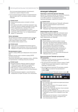 ФУНКЦИОНАЛЬНЫЕ ВОЗМОЖНОСТИ 12
После окончания форматирования подключенного
устройства на экране отобразится меню.
4. Если при форматировании выбран тип форматирования
«Высокоскоростной FS», вы сможете изменить размер
Таймшифт.
ПРИМЕЧАНИЯ
• Предельный размер записи составляет не более 	
6 часов.
• Для нормальной работы устройства подождите, пока
устройство закончит проверку файловой системы PVR.
• Записи, произведенные с помощью PVR-системы
данного ТВ, могут воспроизводиться только 		
на данном ТВ, воспроизведение на других устройствах
(компьютер, DVD-плеер и т.д.), не поддерживающих
формат TS, невозможно.
Запись программы
При просмотре DTV выберите желаемый канал и нажмите
«Запись». Во время записи нажимайте клавиши / ,
чтобы открыть/закрыть меню записи.
Для остановки записи нажмите «Стоп».
ПРИМЕЧАНИЕ
• Запись одного и одновременный просмотр другого
цифрового канала возможны, только если оба канала
передаются на одной частоте (в одном мультиплексе).
Воспроизведение записи
Нажмите клавишу INDEX для отображения списка записей
PVR.
Выберите нужную запись и нажмите клавишу ENTER 	
для начала просмотра.
Записанная программа будет сохранена в папке «_MSTPVR»
на подключенном к телевизору внешнем устройстве.
ПРИМЕЧАНИЯ
• В режиме PVR ЖК-телевизор корректно работает
с USB-устройствами с файловой системой FAT32 	
и объемом не менее 4 ГБ и не более 500 ГБ.
• HDD-носители с током потребления более 500 мА
могут работать некорректно при отсутствии внешнего
питания.
• При воспроизведении файлов с низким битрейтом
изображение на экране ТВ может стать «мозаичным».
ФУНКЦИЯ ТАЙМШИФТ
Подготовка к включению функции Таймшифт
Данный ЖК-телевизор позволяет при приеме DTV включить
паузу во время просмотра программы и записать 		
ее на USB-устройство с последующей возможностью
просмотра программы с момента ее остановки.
ПРИМЕЧАНИЯ
• Перед выполнением функции Таймшифт необходимо
произвести форматирование подключенного 		
USB-устройства.
• Таймер сна, установленный до включения функции
Таймшифт, будет приостановлен при ее включении.
Форматирование USB-устройства
Вставьте USB-устройство в USB-порт на боковой панели
ЖК-телевизора. Выберите «Форматировать» в разделе
«Файловая система PVR» и установите объем, который
будет предназначен для Таймшифт.
ПРИМЕЧАНИЯ
• Форматирование устройства займет не менее
двух минут. Для обеспечения нормальной работы
устройства, пожалуйста, не выключайте телевизор
и не отключайте USB-устройство во время
форматирования подключенного устройства.
• Во время форматирования будет производиться
тест скорости USB-устройства. Если результат
теста скорости подключенного устройства
неудовлетворителен, то с этим устройством функция
Таймшифт может не работать.
Включение функции Таймшифт при просмотре 		
DTV-программы
1. Убедитесь, что USB-устройство подключено к USB-порту
на боковой панели ЖК-телевизора.
2. При просмотре DTV-программы нажмите клавишу T.SHIFT
на ПДУ. ТВ-программа приостановится, появится меню
Таймшифт и начнется запись.
3. Для возобновления просмотра ТВ-программы нажмите
клавишу , для ускоренного воспроизведения – 	
клавиши / .
4. Для остановки функции Таймшифт нажмите клавишу .
Воспр. Пред След Пауза СтопНазад Вперед
ПРИМЕЧАНИЯ
• Не отключайте USB-устройство во время выполнения
функции Таймшифт.
• USB-устройство объемом 4 ГБ позволяет записать 	
140 минут ТВ-программы.
• Функции PVR и Таймшифт доступны только в режиме
приема сигналов цифрового ТВ.
• Для функций PVR и Timeshift необходим USB-носитель
с файловой системой FAT32 и имеющей только один
раздел.
• Подключенный жесткий диск с током потребления
более 500 мА может работать некорректно при
отсутствии внешнего питания.
 