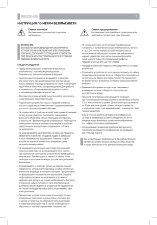 ВВЕДЕНИЕ 1
ИНСТРУКЦИЯ ПО МЕРАМ БЕЗОПАСНОСТИ
ПРЕДУПРЕЖДЕНИЯ:
• Перед использованием устройства внимательно
ознакомьтесь с настоящим руководством.
Сохраните его для использования в будущем.
• Никогда самостоятельно не вскрывайте устройство, 	
это может стать причиной поражения электрическим
током, привести к выходу устройства из строя и аннулирует
гарантийные обязательства производителя. Для ремонта
и технического обслуживания обращайтесь только 	
к квалифицированным специалистам.
• Для электропитания устройства используйте электросеть 	
с надлежащими характеристиками.
• Подключайте устройство только к предназначенным 	
для этого аудиовидеокомпонентам и предназначенными
для этого соединительными кабелями.
• Не подвергайте устройство воздействию прямых солнечных
лучей, низких и высоких температур, повышенной
влажности. Избегайте резких перепадов температуры 	
и влажности. При перемещении устройства из прохладного
помещения в теплое и наоборот распакуйте устройство
перед началом эксплуатации и подождите 1–2 часа, 	
не включая его.
• Не устанавливайте на устройство посторонние предметы.
Оберегайте устройство от ударов, падений, вибрации
и иных механических воздействий. Помните – экран
устройства хрупок и может быть поврежден даже
незначительным усилием.
• Не закрывайте вентиляционные отверстия на задней
панели устройства и не устанавливайте его в местах, 	
где нормальное охлаждение устройства во время работы
невозможно. Рекомендуем оставлять не менее 10 см
свободного пространства вокруг устройства для лучшей
вентиляции.
• Устанавливайте устройство только на твердой ровной
поверхности, используйте подставку и набор крепежных
элементов, входящих в комплект поставки. При установке
на вращающемся основании или кронштейне следите,
чтобы кабель питания не натягивался и оставался
свободен для доступа на случай необходимости быстрого
отключения кабеля питания от сети электропитания.
Штепсельная вилка должна оставаться легкодоступной
на случай необходимости быстрого отключения от сети
электропитания.
• При монтаже устройства на стену используйте только
специальные крепления и кронштейны, учитывая вес
и размер устройства, во избежание получения травм
и повреждения устройства. В случае необходимости
обратитесь к квалифицированным специалистам.
• Не используйте при чистке устройства абразивные
материалы и органические соединения (алкоголь, бензин
и т.д.). Для чистки корпуса устройства допускается
использование небольшого количества нейтрального
моющего средства, для чистки экрана используйте
сухую мягкую ткань или специальные салфетки,
предназначенные для LCD-мониторов.
• Никогда не наносите жидкость непосредственно на экран
устройства!
• Отключайте устройство от сети электропитания и от кабеля
телевизионной антенны, если не собираетесь пользоваться
им длительное время, или перед грозой. Не прикасаться
во время грозы к устройству, сетевому шнуру или кабелю
антенны!
• Вынимайте батарейки из пульта дистанционного
управления, если не собираетесь пользоваться 		
им длительное время.
• Просмотр телепередач рекомендуется проводить 		
при положении регулятора громкости телевизора не более
1/2 от максимального уровня. Длительное прослушивание
на более высоком уровне громкости может привести 	
к ухудшению слуха, а на максимальной – к выходу из строя
громкоговорителя.
• Если в течение длительного времени изображение 	
на экране телевизора остается неподвижным, то на
матрице могут возникнуть остаточные изображения, 	
т.н. «эффект статичных изображений».
• Использование телевизора предполагает просмотр
постоянно меняющегося изображения, занимающего 	
всю площадь экрана.
ВНИМАНИЕ:
ВО ИЗБЕЖАНИЕ ПОВРЕЖДЕНИЯ, ВОЗГОРАНИЯ
УСТРОЙСТВА ИЛИ ПОРАЖЕНИЯ ЭЛЕКТРИЧЕСКИМ
ТОКОМ НЕ ДОПУСКАЙТЕ ПОПАДАНИЯ УСТРОЙСТВА
ПОД ДОЖДЬ ИЛИ ЭКСПЛУАТАЦИИ ЕГО В УСЛОВИЯХ
ПОВЫШЕННОЙ ВЛАЖНОСТИ.
Символ опасности
Напоминание пользователю о высоком
напряжении.
Все иллюстрации, приведенные в данной инструкции,
являются схематическими изображениями объектов 	
и могут отличаться от их реального внешнего вида.
Символ предупреждения
Напоминание пользователю о проведении всех
действий в соответствии с инструкцией.
 