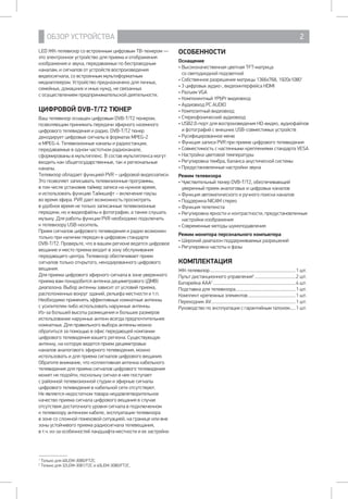 ОБЗОР УСТРОЙСТВА 2
LED ЖК-телевизор со встроенным цифровым ТВ-тюнером —
это электронное устройство для приема и отображения
изображения и звука, передаваемых по беспроводным
каналам, и сигналов от устройств воспроизведения
видеосигнала, со встроенным мультиформатным
медиаплеером. Устройство предназначено для личных,
семейных, домашних и иных нужд, не связанных 		
с осуществлением предпринимательской деятельности.
ЦИФРОВОЙ DVB-T/T2 ТЮНЕР
Ваш телевизор оснащен цифровым DVB-T/T2 тюнером,
позволяющим принимать передачи эфирного наземного
цифрового телевидения и радио. DVB-T/T2 тюнер
декодирует цифровые сигналы в форматах MPEG-2 	
и MPEG-4. Телевизионные каналы и радиостанции,
передаваемые в одном частотном радиоканале,
сформированы в мультиплекс. В состав мультиплекса могут
входить как общегосударственные, так и региональные
каналы.
Телевизор обладает функцией PVR – цифровой видеозаписи.
Это позволяет записывать телевизионные программы, 	
в том числе установив таймер записи на нужное время, 	
и использовать функцию Таймшифт – включение паузы 	
во время эфира. PVR дает возможность просмотреть
в удобное время не только записанные телевизионные
передачи, но и видеофайлы и фотографии, а также слушать
музыку. Для работы функции PVR необходимо подключить 	
к телевизору USB-носитель.
Прием сигналов цифрового телевидения и радио возможен
только при наличии передач в цифровом стандарте 		
DVB-T/T2. Проверьте, что в вашем регионе ведется цифровое
вещание и место приема входит в зону обслуживания
передающего центра. Телевизор обеспечивает прием
сигналов только открытого, некодированного цифрового
вещания.
Для приема цифрового эфирного сигнала в зоне уверенного
приема вам понадобится антенна дециметрового (ДМВ)
диапазона. Выбор антенны зависит от условий приема,
расположенных вокруг зданий, рельефа местности и т.п.
Необходимо применять эффективные комнатные антенны
с усилителем либо использовать наружные антенны.
Из-за большей высоты размещения и больших размеров
использование наружных антенн всегда предпочтительнее
комнатных. Для правильного выбора антенны можно
обратиться за помощью в офис передающей компании
цифрового телевидения вашего региона. Существующую
антенну, на которую ведется прием дециметровых
каналов аналогового эфирного телевидения, можно
использовать и для приема сигналов цифрового вещания.
Обратите внимание, что коллективная антенна кабельного
телевидения для приема сигналов цифрового телевидения
может не подойти, поскольку сигнал в нее поступает
с районной телевизионной студии и эфирные сигналы
цифрового телевидения в кабельной сети отсутствуют.
Не является недостатком товара неудовлетворительное
качество приема сигнала цифрового вещания в случае
отсутствия достаточного уровня сигнала в подключенном 	
к телевизору антенном кабеле, эксплуатации телевизора 	
в зоне со сложной помеховой ситуацией, на границе или вне
зоны устойчивого приема радиосигнала телевещания, 	
в т.ч. из-за особенностей ландшафта местности и ее застройки.
ОСОБЕННОСТИ
Оснащение
• Высококачественная цветная TFT-матрица 		
со светодиодной подсветкой
• Собственное разрешение матрицы 1366x768, 1920х10801
• 3 цифровых аудио-, видеоинтерфейса HDMI
• Разъем VGA
• Компонентный YPbPr видеовход
• Аудиовход PC AUDIO
• Композитный видеовход
• Стереофонический аудиовход
• USB2.0-порт для воспроизведения HD-видео, аудиофайлов
и фотографий с внешних USB-совместимых устройств
• Русифицированное меню
• Функция записи PVR при приеме цифрового телевидения
• Совместимость с настенными креплениями стандарта VESA
• Настройка цветовой температуры
• Регулировка тембра, баланса акустической системы
• Предустановленные настройки звука
Режим телевизора
• Чувствительный тюнер DVB-T/T2, обеспечивающий
уверенный прием аналоговых и цифровых каналов
• Функция автоматического и ручного поиска каналов
• Поддержка NICAM стерео
• Функция телетекста
• Регулировка яркости и контрастности, предустановленные
настройки изображения
• Современные методы шумоподавления
Режим монитора персонального компьютера
• Широкий диапазон поддерживаемых разрешений
• Регулировка частоты и фазы
КОМПЛЕКТАЦИЯ
ЖК-телевизор..................................................................................1 шт.
Пульт дистанционного управления2
........................................2 шт.
Батарейка ААА2
...............................................................................4 шт.
Подставка для телевизора.........................................................1 шт.
Комплект крепежных элементов..............................................1 шт.
Переходник AV.................................................................................1 шт.
Руководство по эксплуатации с гарантийным талоном......1 шт.
1
Только для 40LEM-3080/FT2C.
2
Только для 32LEM-3081/T2C и 40LEM-3080/FT2C.
 