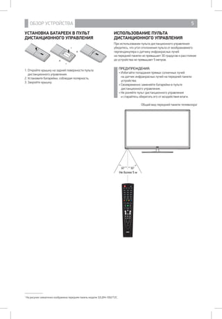 ОБЗОР УСТРОЙСТВА 5
УСТАНОВКА БАТАРЕЕК В ПУЛЬТ
ДИСТАНЦИОННОГО УПРАВЛЕНИЯ
1. Откройте крышку на задней поверхности пульта
дистанционного управления.
2. Установите батарейки, соблюдая полярность.
3. Закройте крышку.
1
На рисунке схематично изображена передняя панель модели 32LEM-1002/T2C.
ИСПОЛЬЗОВАНИЕ ПУЛЬТА
ДИСТАНЦИОННОГО УПРАВЛЕНИЯ
При использовании пульта дистанционного управления
убедитесь, что угол отклонения пульта от воображаемого
перпендикуляра к датчику инфракрасных лучей 		
на передней панели не превышает 30 градусов и расстояние
до устройства не превышает 5 метров.
ПРЕДУПРЕЖДЕНИЯ:
• Избегайте попадания прямых солнечных лучей 		
на датчик инфракрасных лучей на передней панели
устройства.
• Своевременно заменяйте батарейки в пульте
дистанционного управления.
• Не роняйте пульт дистанционного управления		
и старайтесь оберегать его от воздействия влаги.
Общий вид передней панели телевизора1
POWER
NICAM/A2 ASPECT P.MODE S.MODE
1 2 3
4 5 6
7 8 9
0CH.LIST
DISPLAY FREEZE REC
RED GREEN YELLOW BLUE
SLEEP SOURCE
MENU EXIT
ENTER
SUBTITLE
CH VOL
T.SHIFT
HOLD REVEAL SIZE
S.PAGE
TEXT FAV
AUDIO INDEX
TV/USB
EPG
Н 5
30° 30°
 
