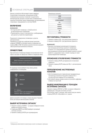 ОСНОВНЫЕ ОПЕРАЦИИ 7
Данное устройство обеспечивает прием цифровых 		
и аналоговых телеканалов, запоминание до 400
телевизионных каналов и позволяет осуществлять
автоматический, ручной и точный поиск телевизионных
каналов. Встроенный тюнер поддерживает воспроизведение
стереозвука, передаваемого в системе NICAM.
ВКЛЮЧЕНИЕ
ВНИМАНИЕ!
• Не подключайте телевизор к сетевой розетке 		
до выполнения всех соединений.
• Подключайтесь только к электросетям с необходимыми 	
для данного устройства параметрами.
Подключите сетевую вилку телевизора 	к розетке
электропитания.
Переведите устройство в рабочий режим нажатием
клавиши STANDBY на боковой панели телевизора или
клавиши  на ПДУ. Настройка каналов описана в разделе
«Функциональные возможности/Канал».
ПРИВЕТСТВИЕ
При включении телевизора впервые или включении после
сброса настроек на заводские появится следующее меню.
Руководство по установке
Добро пожаловать в руководство по установке!
Пожалуйста, нажмите [Enter], чтобы запустить руководство.
В следующих меню выберите язык меню, режим
изображения и тип вещания.
Антенна
Эфирный
Кабель
Выбрать
Нажмите Enter для подтверждения
Нажмите Menu для возврата
Далее настройте тип тюнера и страну вещания. Нажмите
Enter для запуска автонастройки каналов.
ВЫБОР ИСТОЧНИКА СИГНАЛА1
1. Нажмите клавишу SOURCE _ на экране отобразится меню
выбора источника сигнала.
2. Клавишами ВВЕРХ или ВНИЗ выберите желаемый
источник сигнала.
3. Нажмите клавишу ENTER для подтверждения.
Возможные значения:
DTV
ATV
COMPONENT
PC
HDMI1
HDMI2
HDMI3
AV
USB
РЕГУЛИРОВКА ГРОМКОСТИ
1. Нажмите клавишу VOL- для уменьшения громкости.
2. Нажмите клавишу VOL+ для увеличения громкости.
ВНИМАНИЕ!
• Просмотр телепередач рекомендуется проводить
при положении регулятора громкости телевизора
не более 1/2 от максимального уровня. Длительное
прослушивание на более высоком уровне громкости может
привести к ухудшению слуха, а также к выходу из строя
громкоговорителей телевизора.
ВРЕМЕННОЕ ОТКЛЮЧЕНИЕ ГРОМКОСТИ
1. Нажмите клавишу MUTE для временного отключения
громкости.
2. Нажмите клавишу MUTE вновь или VOL-/+ для включения
звука.
ПЕРЕКЛЮЧЕНИЕ НАСТРОЕННЫХ
КАНАЛОВ
1. Для последовательного переключения предварительно
настроенных каналов используйте клавиши CH-/+ 		
на пульте ДУ или клавиши CH на телевизоре.
2. Для прямого ввода номера канала используйте цифровые
клавиши на пульте ДУ.
ВЫВОД ИНФОРМАЦИИ О ТЕКУЩЕМ
ИСТОЧНИКЕ СИГНАЛА
Нажмите клавишу DISPLAY на ПДУ; на экране отобразится
информация о текущем источнике сигнала.
Она исчезнет через 3 секунды, либо можно еще раз нажать
клавишу DISPLAY, чтобы убрать ее с экрана.
1
Изображение меню является схематичным и может не совпадать с реальным.
 