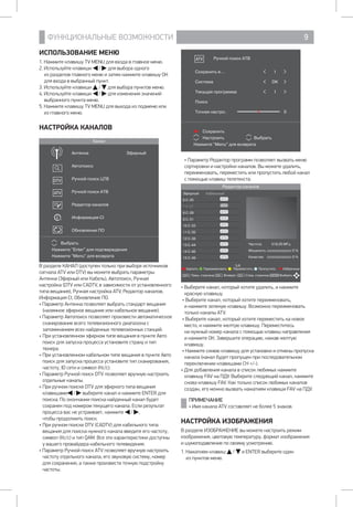 ФУНКЦИОНАЛЬНЫЕ ВОЗМОЖНОСТИ 9
Сохранить
Настроить Выбрать
Нажмите Menu для возврата
Ручной поиск АТВ
Сохранить в... 1
Система DK
Текущая программа 1
Поиск
Точная настро.. 0
• Параметр Редактор программ позволяет вызвать меню
сортировки и настройки каналов. Вы можете удалить,
переименовать, переместить или пропустить любой канал
с помощью клавиш телетекста.
Редактор каналов
Эфирный Кабельный
6 С-25
7 С-27
8 С-29
9 С-31
10 С-33
11 С-35
12 С-38
13 С-44
14 С-46
15 С-49
Удалить Переименовать Переместить Пропустить Избранные
Пред. страница Возврат След. страница ВыбратьCH+ ENTERCH- CH-
5/6
Частота 519,25 МГц
Мощность 0 %
Качество 0 %
• Выберите канал, который хотите удалить, и нажмите
красную клавишу.
• Выберите канал, который хотите переименовать, 		
и нажмите зеленую клавишу. Возможно переименовать
только каналы ATV.
• Выберите канал, который хотите переместить на новое
место, и нажмите желтую клавишу. Переместитесь 		
на нужный номер канала с помощью клавиш направления 	
и нажмите ОК. Завершите операцию, нажав желтую
клавишу.
• Нажмите синюю клавишу для установки и отмены пропуска
канала (канал будет пропущен при последовательном
переключении клавишами CH +/-).
• Для добавления канала в список любимых нажмите
клавишу FAV на ПДУ. Выберите следующий канал, нажмите
снова клавишу FAV. Как только список любимых каналов
создан, его можно вызвать нажатием клавиши FAV на ПДУ.
ПРИМЕЧАНИЕ
• Имя канала ATV составляет не более 5 знаков.
НАСТРОЙКА ИЗОБРАЖЕНИЯ
В разделе ИЗОБРАЖЕНИЕ вы можете настроить режим
изображения, цветовую температуру, формат изображения 	
и шумоподавление по своему усмотрению.
1. Нажатием клавиш / и ENTER выберите один 		
из пунктов меню.
ИСПОЛЬЗОВАНИЕ МЕНЮ
1. Нажмите клавишу TV MENU для входа в главное меню.
2. Используйте клавиши / для выбора одного 		
из разделов главного меню и затем нажмите клавишу ОК
для входа в выбранный пункт.
3. Используйте клавиши / для выбора пунктов меню.
4. Используйте клавиши / для изменения значений
выбранного пункта меню.
5. Нажмите клавишу TV MENU для выхода из подменю или
из главного меню.
НАСТРОЙКА КАНАЛОВ
Канал
Выбрать
Нажмите Enter для подтверждения
Нажмите Menu для возврата
Антенна Эфирный
Автопоиск
Ручной поиск ЦТВ
Ручной поиск АТВ
Редактор каналов
Информация CI
Обновление ПО
В разделе КАНАЛ (доступен только при выборе источников
сигнала ATV или DTV) вы можете выбрать параметры:
Антенна (Эфирный или Кабель), Автопоиск, Ручная
настройка (DTV или CADTV, в зависимости от установленного
типа вещания), Ручная настройка ATV, Редактор каналов,
Информация CI, Обновление ПО.
• Параметр Антенна позволяет выбрать стандарт вещания
(наземное эфирное вещание или кабельное вещание).
• Параметр Автопоиск позволяет произвести автоматическое
сканирование всего телевизионного диапазона с
запоминанием всех найденных телевизионных станций.
•	При установленном эфирном типе вещания в пункте Авто
поиск для запуска процесса установите страну и тип
тюнера.
•	При установленном кабельном типе вещания в пункте Авто
поиск для запуска процесса установите тип сканирования,
частоту, ID сети и символ (Кс/с).
• Параметр Ручной поиск DTV позволяет вручную настроить
отдельные каналы.
•	При ручном поиске DTV для эфирного типа вещания
клавишами / выберите канал и нажмите ENTER для
поиска. По окончании поиска найденный канал будет
сохранен под номером текущего канала. Если результат
процесса вас не устраивает, нажмите / , 		
чтобы продолжить поиск.
•	При ручном поиске DTV (CADTV) для кабельного типа
вещания для поиска нужного канала введите его частоту,
символ (Кс/с) и тип QAM. Все эти характеристики доступны
у вашего провайдера кабельного телевидения.
• Параметр Ручной поиск ATV позволяет вручную настроить
частоту отдельного канала, его звуковую систему, номер
для сохранения, а также произвести точную подстройку
частоты.
 