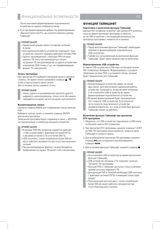 ФУНКЦИОНАЛЬНЫЕ ВОЗМОЖНОСТИ 12
После окончания форматирования подключенного
устройства на экране отобразится меню.
4. Если при форматировании выбран тип форматирования
«Высокоскоростной FS», вы сможете изменить размер
Таймшифт.
ПРИМЕЧАНИЯ
• Предельный размер записи составляет не более 	
6 часов.
• Для нормальной работы устройства подождите, пока
устройство закончит проверку файловой системы PVR.
• Записи, произведенные с помощью PVR-системы
данного ТВ, могут воспроизводиться только 		
на данном ТВ, воспроизведение на других устройствах
(компьютер, DVD-плеер и т.д.), не поддерживающих
формат TS, невозможно.
Запись программы
При просмотре DTV выберите желаемый канал и нажмите
«Запись». Во время записи нажимайте клавиши / ,
чтобы открыть/закрыть меню записи.
Для остановки записи нажмите «Стоп».
ПРИМЕЧАНИЕ
• Запись одного и одновременный просмотр другого
цифрового канала возможны, только если оба канала
передаются на одной частоте (в одном мультиплексе).
Воспроизведение записи
Нажмите клавишу INDEX для отображения списка записей
PVR.
Выберите нужную запись и нажмите клавишу ENTER 	
для начала просмотра.
Записанная программа будет сохранена в папке «_MSTPVR»
на подключенном к телевизору внешнем устройстве.
ПРИМЕЧАНИЯ
• В режиме PVR ЖК-телевизор корректно работает
с USB-устройствами с файловой системой FAT32 	
и объемом не менее 4 ГБ и не более 500 ГБ.
• HDD-носители с током потребления более 500 мА
могут работать некорректно при отсутствии внешнего
питания.
• При воспроизведении файлов с низким битрейтом
изображение на экране ТВ может стать «мозаичным».
ФУНКЦИЯ ТАЙМШИФТ
Подготовка к включению функции Таймшифт
Данный ЖК-телевизор позволяет при приеме DTV включить
паузу во время просмотра программы и записать 		
ее на USB-устройство с последующей возможностью
просмотра программы с момента ее остановки.
ПРИМЕЧАНИЯ
• Перед выполнением функции Таймшифт необходимо
произвести форматирование подключенного 		
USB-устройства.
• Таймер сна, установленный до включения функции
Таймшифт, будет приостановлен при ее включении.
Форматирование USB-устройства
Вставьте USB-устройство в USB-порт на боковой панели
ЖК-телевизора. Выберите «Форматировать» в разделе
«Файловая система PVR» и установите объем, который
будет предназначен для Таймшифт.
ПРИМЕЧАНИЯ
• Форматирование устройства займет не менее
двух минут. Для обеспечения нормальной работы
устройства, пожалуйста, не выключайте телевизор
и не отключайте USB-устройство во время
форматирования подключенного устройства.
• Во время форматирования будет производиться
тест скорости USB-устройства. Если результат
теста скорости подключенного устройства
неудовлетворителен, то с этим устройством функция
Таймшифт может не работать.
Включение функции Таймшифт при просмотре 		
DTV-программы
1. Убедитесь, что USB-устройство подключено к USB-порту
на боковой панели ЖК-телевизора.
2. При просмотре DTV-программы нажмите клавишу T.SHIFT
на ПДУ. ТВ-программа приостановится, появится меню
Таймшифт и начнется запись.
3. Для возобновления просмотра ТВ-программы нажмите
клавишу , для ускоренного воспроизведения – 	
клавиши / .
4. Для остановки функции Таймшифт нажмите клавишу .
ПРИМЕЧАНИЯ
• Не отключайте USB-устройство во время выполнения
функции Таймшифт.
• USB-устройство объемом 4 ГБ позволяет записать 	
140 минут ТВ-программы.
• Функции PVR и Таймшифт доступны только в режиме
приема сигналов цифрового ТВ.
• Для функций PVR и Timeshift необходим USB-носитель
с файловой системой FAT32 и имеющей только один
раздел.
• Подключенный жесткий диск с током потребления
более 500 мА может работать некорректно при
отсутствии внешнего питания.
 