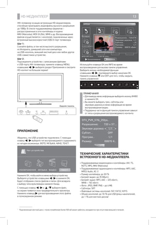 HD-МЕДИАПЛЕЕР 13
ЖК-телевизор оснащен встроенным HD-медиаплеером,
способным проигрывать видеофайлы высокого разрешения
до 1080р. В списке поддерживаемых форматов –
распространенные в сети контейнеры и кодеки: 		
MKV (Matroska), MOV (H.264), WMV и др. Воспроизведение
файлов осуществляется с носителей, подключенных через
встроенный высокоскоростной USB2.0-порт телевизора.
Шаг 1:
Скачайте файлы, в том числе высокого разрешения, 		
из Интернета, домашней сети или компьютера 		
на USB-носитель, внешний жесткий диск или любое другое
USB-совместимое устройство.
Шаг 2:
Подсоедините устройство с записанными файлами 		
к USB-порту ЖК-телевизора, нажмите клавишу MENU,
клавишами / выберите раздел Приложения и смотрите
HD-контент на большом экране!
Задняя панель
HDMI COMMON INTERFACE
DIGITAL
AUDIO OUT
USB
5В 500mA
ANT
ПРИЛОЖЕНИЕ
Убедитесь, что USB-устройство подключено. С помощью
клавиш / выберите тип воспроизводимого содержимого
из четырех возможных: ФОТО, МУЗЫКА, КИНО, ТЕКСТ.
ИЗОБРАЖЕНИЯ МУЗЫКА ВИДЕО ТЕКСТ
Нет устройства
1
Нажмите ОК, чтобы войти в меню выбора устройства.
Выберите устройство клавишами / и нажмите ОК.
Будет отображен список файлов и папок. Для возврата 	
к выбору типа мультимедиа нажмите Назад.
С помощью клавиш / и / выберите файл, 	
на экране появится окно предварительного просмотра.
Нажмите клавишу для воспроизведения этого файла 	
в полноэкранном режиме.
1
Подключенный жесткий диск с током потребления более 500 мА может работать некорректно при отсутствии внешнего питания.
Возврат
Разрешение.. 720x576
Звуковая дорожка 1/1
Субтитр.. --/0
Програм.. 1/1
Размер: 69976 кБайт
TS-AC3-MPEG-I..
MPEG-MP3-29.9.. H.264-R6-25fps..
MPEG4 1/1
DTV_PVR_576i_25fps.ts
ПодменюВоспроизведение
Используйте клавиши ОК или INFO во время
воспроизведения для вызова панели управления.
Выберите иконку необходимой функции
клавишами / , подтвердите выбор нажатием ОК.
Нажмите клавишу или EXIT для того, чтобы закрыть
панель управления.
ПРИМЕЧАНИЯ
• Для вывода меню информации выберите иконку ИНФО
и нажмите ОК.
• Вы можете выбирать трек, субтитры или
звуковую дорожку в меню информации во время
воспроизведения видео.
• Поддержка части функций панели управления зависит
от типа и разрешения воспроизводимого контента
DTV_PVR_576i_25fps..
Разрешение: 720 x 57...
Звуковая дорожка: 1/1
Субтит... OFF
Програм.. 1/1
Размер: 69976 K..
Закрыть
ТЕХНИЧЕСКИЕ ХАРАКТЕРИСТИКИ
ВСТРОЕННОГО HD-МЕДИАПЛЕЕРА
• Поддерживаемые видеокодеки и контейнеры: AVI, TS,
M2TS, MPG, MKV (Matroska)
• Поддерживаемые аудиокодеки и контейнеры: MP3, AAC,
MPEG Audio, АС-3
• Размер контейнера: до 30 ГБ
• Битрейт видео: до 35 Мбит/с
• Битрейт аудио: MP3, AAC – 320 кбит/с, 		
WMA – 192 кбит/с
• Фото: JPEG, BMP, PNG – до 4 МБ
• Субтитры: SRT
• Файловые системы носителей: FAT, FAT32, NTFS
• Объем носителей: до 16 ГБ для USB флеш-накопителей, 	
до 1 ТБ для жестких дисков1
 