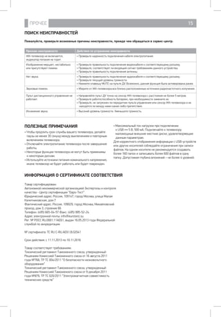 ПРОЧЕЕ 15
ПОИСК НЕИСПРАВНОСТЕЙ
Пожалуйста, проверьте возможные причины неисправности, прежде чем обращаться в сервис-центр.
Признак неисправности Действия по устранению неисправности
ЖК-телевизор не включается,
индикатор питания не горит.
• Проверьте надежность подключения кабеля электропитания.
Изображение мерцает, нестабильно
или присутствуют помехи.
• Проверьте правильность подключения видеокабеля к соответствующему разъему.
• Проверьте, соответствует ли входящий сигнал требованиям данного устройства.
• Проверьте правильность подключения антенны.
Нет звука. • Проверьте правильность подключения аудиокабеля к соответствующему разъему.
• Проверьте текущий уровень громкости.
• Нажмите клавишу MUTE на пульте ДУ. Возможно, данная функция была активирована ранее.
Звуковые помехи. • Уберите от ЖК-телевизора все близко расположенные источники радиочастотного излучения.
Пульт дистанционного управления не
работает.
• Направляйте пульт ДУ точно на сенсор ЖК-телевизора с расстояния не более 5 метров.
• Проверьте работоспособность батареек, при необходимости замените их.
• Проверьте, не загрязнен ли передатчик пульта управления или сенсор ЖК-телевизора и не
находятся ли между ними какие-либо препятствия.
Искажение звука. • Высокий уровень громкости. Уменьшите громкость.
ПОЛЕЗНЫЕ ПРИМЕЧАНИЯ
• Чтобы продлить срок службы вашего телевизора, делайте
паузы не менее 30 секунд между выключением и повторным
включением телевизора.
• Отключайте электропитание телевизора после завершения
работы.
• Некоторые функции телевизора не могут быть применимы
к некоторым дискам.
• Используйте источники питания номинального напряжения,
иначе телевизор не будет работать или будет поврежден.
• Максимальный ток нагрузки при подключении
к USB 5 В, 500 мА. Подключайте к телевизору
маломощные внешние жесткие диски, удовлетворяющие
данным параметрам.
Для корректного отображения информации с USB-устройств
или других носителей соблюдайте ограничения при записи
файлов. На одном носителе не рекомендуется создавать
более 160 папок и записывать более 600 файлов в одну
папку. Допустимая глубина вложений – не более 4 уровней.
ИНФОРМАЦИЯ О СЕРТИФИКАТЕ СООТВЕТСТВИЯ
Товар сертифицирован:
Автономной некоммерческой организацией Экспертизы и контроля
качества - Центр сертификации “Евро-Тест”
Юридический адрес: Россия, 109147, город Москва, улица Малая
Калитниковская, дом 7
Фактический адрес: Россия, 109029, город Москва, Михайловский
проезд, дом 3, строение 66
Телефон: (495) 665-04-57 Факс: (495) 995-52-24
Адрес электронной почты: info@eurotest.su
Рег. № РОСС RU.0001.11АЕ61, выдан 16.05.2013 года Федеральной
службой по аккредитации
№ сертификата: ТС RU C-RU.AE61.B.02041
Срок действия: c 11.11.2013 по 10.11.2016
Товар соответствует требованиям:
Технический регламент Таможенного союза, утвержденный
Решением Комиссией Таможенного союза от 16 августа 2011
года №768, ТР ТС 004/2011 “О безопасности низковольтного
оборудования”
Технический регламент Таможенного союза, утвержденный
Решением Комиссией Таможенного союза от 9 декабря 2011
года №879, ТР ТС 020/2011 “Электромагнитная совместимость
технических средств”
 