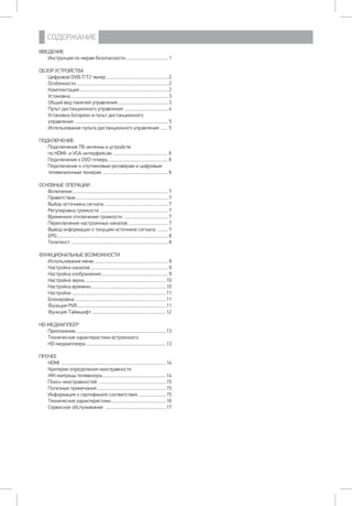 СОДЕРЖАНИЕ
ВВЕДЕНИЕ
Инструкция по мерам безопасности......................................... 1
ОБЗОР УСТРОЙСТВА
Цифровой DVB-T/T2 тюнер........................................................... 2
Особенности....................................................................................... 2
Комплектация.................................................................................... 2
Установка............................................................................................. 3
Общий вид панелей управления................................................ 3
Пульт дистанционного управления .......................................... 4
Установка батареек в пульт дистанционного
управления ........................................................................................ 5
Использование пульта дистанционного управления ........ 5
ПОДКЛЮЧЕНИЕ
Подключение ТВ-антенны и устройств
по HDMI- и VGA-интерфейсам .................................................... 6
Подключение к DVD-плееру.......................................................... 6
Подключение к спутниковым ресиверам и цифровым
телевизионным тюнерам .............................................................. 6
ОСНОВНЫЕ ОПЕРАЦИИ
Включение........................................................................................... 7
Приветствие........................................................................................ 7
Выбор источника сигнала ............................................................ 7
Регулировка громкости ................................................................ 7
Временное отключение громкости .......................................... 7
Переключение настроенных каналов ...................................... 7
Вывод информации о текущем источнике сигнала ........... 7
EPG......................................................................................................... 8
Телетекст ............................................................................................ 8
ФУНКЦИОНАЛЬНЫЕ ВОЗМОЖНОСТИ
Использование меню...................................................................... 9
Настройка каналов.......................................................................... 9
Настройка изображения................................................................ 9
Настройка звука.............................................................................10
Настройка времени.......................................................................10
Настройки .........................................................................................11
Блокировка.......................................................................................11
Функция PVR....................................................................................11
Функция Таймшифт.......................................................................12
HD-МЕДИАПЛЕЕР
Приложение.....................................................................................13
Технические характеристики встроенного
HD-медиаплеера............................................................................13
ПРОЧЕЕ
HDMI ...................................................................................................14
Критерии определения неисправности
ЖК-матрицы телевизора.............................................................14
Поиск неисправностей ................................................................15
Полезные примечания..................................................................15
Информация о сертификате соответствия...........................15
Технические характеристики....................................................16
Сервисное обслуживание ..........................................................17
 