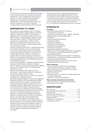 ОБЗОР УСТРОЙСТВА 2
LED ЖК-телевизор со встроенным цифровым ТВ-тюнером —
это электронное устройство для приема и отображения
изображения и звука, передаваемых по беспроводным
каналам, и сигналов от устройств воспроизведения
видеосигнала, со встроенным мультиформатным
медиаплеером. Устройство предназначено для личных,
семейных, домашних и иных нужд, не связанных 		
с осуществлением предпринимательской деятельности.
ЦИФРОВОЙ DVB-T/T2 ТЮНЕР
Ваш телевизор оснащен цифровым DVB-T/T2 тюнером,
позволяющим принимать передачи эфирного наземного
цифрового телевидения и радио, а также принимать
цифровой сигнал, передающийся через кабельные сети
(DVB-C). DVB-T/T2 тюнер декодирует цифровые сигналы
в форматах MPEG-2 и MPEG-4. Телевизионные каналы
и радиостанции, передаваемые в одном частотном
радиоканале, сформированы в мультиплекс. В состав
мультиплекса могут входить как общегосударственные, 	
так и региональные каналы.
Телевизор обладает функцией PVR – цифровой видеозаписи.
Это позволяет записывать телевизионные программы, 	
в том числе установив таймер записи на нужное время, 	
и использовать функцию Таймшифт – включение паузы 	
во время эфира. PVR дает возможность просмотреть
в удобное время не только записанные телевизионные
передачи, но и видеофайлы и фотографии, а также слушать
музыку. Для работы функции PVR необходимо подключить 	
к телевизору USB-носитель.
Прием сигналов цифрового телевидения и радио возможен
только при наличии передач в цифровом стандарте 		
DVB-T/T2. Проверьте, что в вашем регионе ведется цифровое
вещание и место приема входит в зону обслуживания
передающего центра.
Прием сигнала в формате DVB-C возможен только 	
при условии, что ваш оператор кабельного телевидения
осуществляет передачу данного сигнала.
Телевизор обеспечивает прием сигналов только открытого,
некодированного цифрового вещания.
Для приема цифрового эфирного сигнала в зоне уверенного
приема вам понадобится антенна дециметрового (ДМВ)
диапазона. Выбор антенны зависит от условий приема,
расположенных вокруг зданий, рельефа местности и т.п.
Необходимо применять эффективные комнатные антенны
с усилителем либо использовать наружные антенны.
Из-за большей высоты размещения и больших размеров
использование наружных антенн всегда предпочтительнее
комнатных. Для правильного выбора антенны можно
обратиться за помощью в офис передающей компании
цифрового телевидения вашего региона. Существующую
антенну, на которую ведется прием дециметровых
каналов аналогового эфирного телевидения, можно
использовать и для приема сигналов цифрового вещания.
Обратите внимание, что коллективная антенна кабельного
телевидения для приема сигналов цифрового эфирного
телевидения может не подойти, поскольку сигнал в нее
поступает с районной телевизионной студии и эфирные
сигналы цифрового телевидения в кабельной сети
отсутствуют.
Не является недостатком товара неудовлетворительное
качество приема сигнала цифрового вещания в случае
отсутствия достаточного уровня сигнала в подключенном 	
к телевизору антенном кабеле, эксплуатации телевизора 	
в зоне со сложной помеховой ситуацией, на границе или вне
зоны устойчивого приема радиосигнала телевещания, 	
в т.ч. из-за особенностей ландшафта местности и ее застройки.
ОСОБЕННОСТИ
Оснащение
• Высококачественная цветная TFT-матрица 		
со светодиодной подсветкой
• Собственное разрешение матрицы 1366x768, 1920х10801
• Цифровой аудио-, видеоинтерфейс HDMI
• Разъем VGA
• Компонентный YPbPr видеовход
• Аудиовход PC AUDIO
• Композитный видеовход
• Стереофонический аудиовход
• Стереофонический аудиовыход
• Композитный видеовыход
• Коаксиальный цифровой аудиовыход
• USB2.0-порт для воспроизведения HD-видео, аудиофайлов
и фотографий с внешних USB-совместимых устройств
• Русифицированное меню
• Функция записи PVR при приеме цифрового телевидения
• Совместимость с настенными креплениями стандарта VESA
• Настройка цветовой температуры
• Регулировка тембра, баланса акустической системы
• Предустановленные настройки звука
Режим телевизора
• Чувствительный тюнер DVB-T/T2, обеспечивающий
уверенный прием аналоговых и цифровых каналов
• Функция автоматического и ручного поиска каналов
• Поддержка NICAM стерео
• Функция телетекста
• Регулировка яркости и контрастности, предустановленные
настройки изображения
• Современные методы шумоподавления
Режим монитора персонального компьютера
• Широкий диапазон поддерживаемых разрешений
• Регулировка частоты и фазы
КОМПЛЕКТАЦИЯ
ЖК-телевизор..................................................................................1 шт.
Пульт дистанционного управления.........................................2 шт.
Батарейка ААА.................................................................................4 шт.
Подставка для телевизора.........................................................1 шт.
Комплект крепежных элементов..............................................1 шт.
Переходник YPbPr..........................................................................1 шт.
Руководство по эксплуатации
с гарантийным талоном................................................................1 шт.
1
Только для 22LEM-1004/FT2C.
 