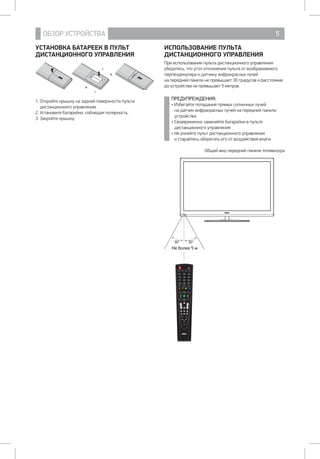 ОБЗОР УСТРОЙСТВА 5
УСТАНОВКА БАТАРЕЕК В ПУЛЬТ
ДИСТАНЦИОННОГО УПРАВЛЕНИЯ
1. Откройте крышку на задней поверхности пульта
дистанционного управления.
2. Установите батарейки, соблюдая полярность.
3. Закройте крышку.
ИСПОЛЬЗОВАНИЕ ПУЛЬТА
ДИСТАНЦИОННОГО УПРАВЛЕНИЯ
При использовании пульта дистанционного управления
убедитесь, что угол отклонения пульта от воображаемого
перпендикуляра к датчику инфракрасных лучей 		
на передней панели не превышает 30 градусов и расстояние
до устройства не превышает 5 метров.
ПРЕДУПРЕЖДЕНИЯ:
• Избегайте попадания прямых солнечных лучей 		
на датчик инфракрасных лучей на передней панели
устройства.
• Своевременно заменяйте батарейки в пульте
дистанционного управления.
• Не роняйте пульт дистанционного управления		
и старайтесь оберегать его от воздействия влаги.
Общий вид передней панели телевизора
POWER
NICAM/A2 ASPECT P.MODE S.MODE
1 2 3
4 5 6
7 8 9
0CH.LIST
DISPLAY FREEZE REC
RED GREEN YELLOW BLUE
SLEEP SOURCE
MENU EXIT
ENTER
SUBTITLE
CH VOL
T.SHIFT
HOLD REVEAL SIZE
S.PAGE
TEXT FAV
AUDIO INDEX
TV/USB
EPG
Н 5
30° 30°
 