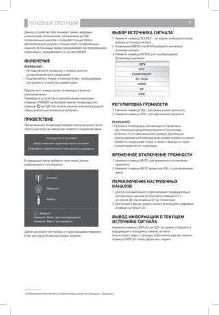 ОСНОВНЫЕ ОПЕРАЦИИ 7
Данное устройство обеспечивает прием цифровых 		
и аналоговых телеканалов, запоминание до 400
телевизионных каналов и позволяет осуществлять
автоматический, ручной и точный поиск телевизионных
каналов. Встроенный тюнер поддерживает воспроизведение
стереозвука, передаваемого в системе NICAM.
ВКЛЮЧЕНИЕ
ВНИМАНИЕ!
• Не подключайте телевизор к сетевой розетке 		
до выполнения всех соединений.
• Подключайтесь только к электросетям с необходимыми 	
для данного устройства параметрами.
Подключите сетевую вилку телевизора 	к розетке
электропитания.
Переведите устройство в рабочий режим нажатием
клавиши STANDBY на боковой панели телевизора или
клавиши  на ПДУ. Настройка каналов описана в разделе
«Функциональные возможности/Канал».
ПРИВЕТСТВИЕ
При включении телевизора впервые или включении после
сброса настроек на заводские появится следующее меню.
Руководство по установке
Добро пожаловать в руководство по установке!
Пожалуйста, нажмите [Enter], чтобы запустить руководство.
В следующих меню выберите язык меню, режим
изображения и тип вещания.
Антенна
Эфирный
Кабель
Выбрать
Нажмите Enter для подтверждения
Нажмите Menu для возврата
Далее настройте тип тюнера и страну вещания. Нажмите
Enter для запуска автонастройки каналов.
ВЫБОР ИСТОЧНИКА СИГНАЛА1
1. Нажмите клавишу SOURCE _ на экране отобразится меню
выбора источника сигнала.
2. Клавишами ВВЕРХ или ВНИЗ выберите желаемый
источник сигнала.
3. Нажмите клавишу ENTER для подтверждения.
Возможные значения:
DTV
ATV
COMPONENT
PC-RGB
HDMI
AV
USB
РЕГУЛИРОВКА ГРОМКОСТИ
1. Нажмите клавишу VOL- для уменьшения громкости.
2. Нажмите клавишу VOL+ для увеличения громкости.
ВНИМАНИЕ!
• Просмотр телепередач рекомендуется проводить
при положении регулятора громкости телевизора
не более 1/2 от максимального уровня. Длительное
прослушивание на более высоком уровне громкости может
привести к ухудшению слуха, а также к выходу из строя
громкоговорителей телевизора.
ВРЕМЕННОЕ ОТКЛЮЧЕНИЕ ГРОМКОСТИ
1. Нажмите клавишу MUTE для временного отключения
громкости.
2. Нажмите клавишу MUTE вновь или VOL-/+ для включения
звука.
ПЕРЕКЛЮЧЕНИЕ НАСТРОЕННЫХ
КАНАЛОВ
1. Для последовательного переключения предварительно
настроенных каналов используйте клавиши CH-/+ 		
на пульте ДУ или клавиши CH на телевизоре.
2. Для прямого ввода номера канала используйте цифровые
клавиши на пульте ДУ.
ВЫВОД ИНФОРМАЦИИ О ТЕКУЩЕМ
ИСТОЧНИКЕ СИГНАЛА
Нажмите клавишу DISPLAY на ПДУ; на экране отобразится
информация о текущем источнике сигнала.
Она исчезнет через 3 секунды, либо можно еще раз нажать
клавишу DISPLAY, чтобы убрать ее с экрана.
1
Изображение меню является схематичным и может не совпадать с реальным.
 