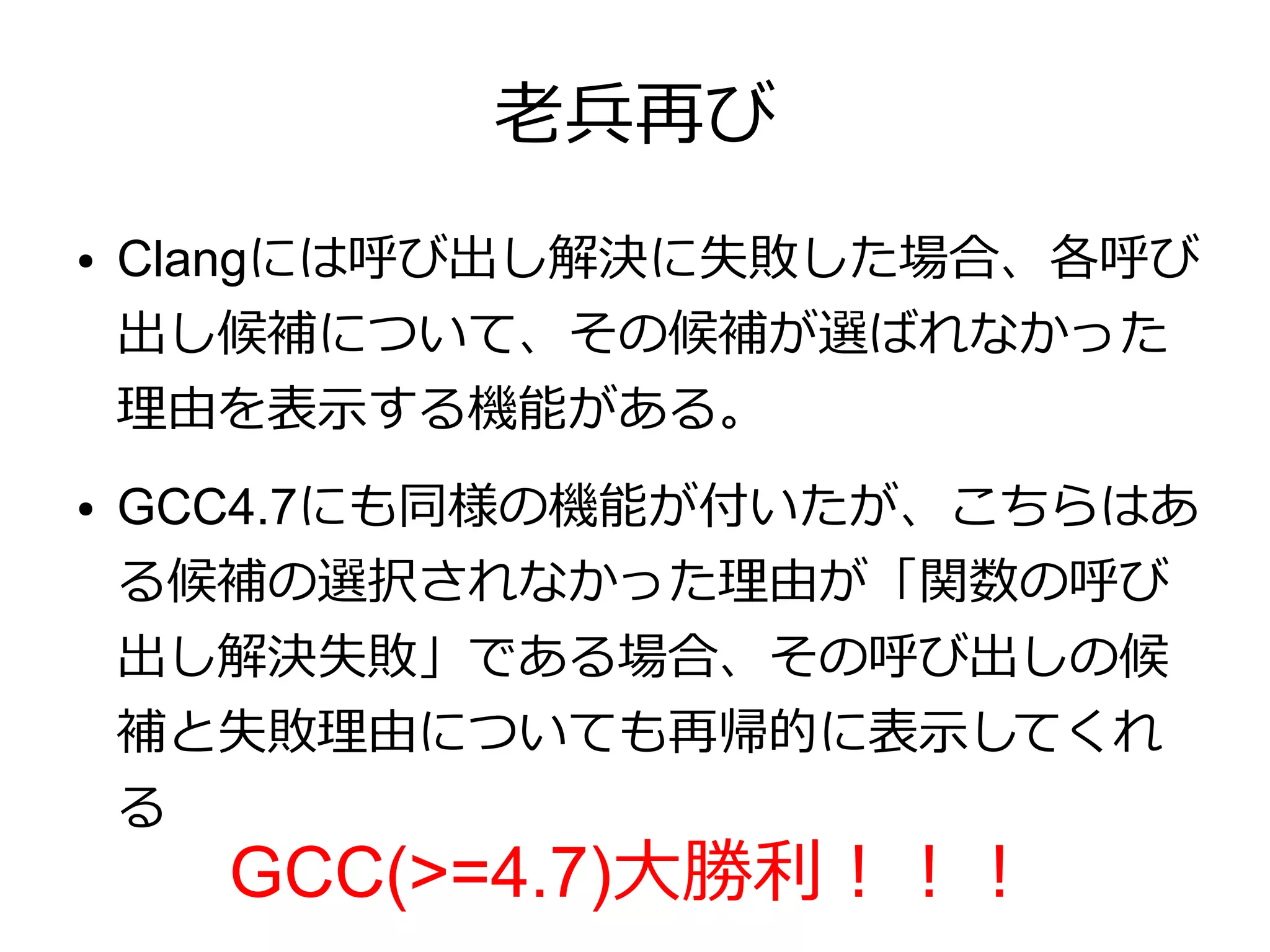 老兵再び
●   Clangには呼び出し解決に失敗した場合、各呼び
    出し候補について、その候補が選ばれなかった
    理由を表示する機能がある。
●   GCC4.7にも同様の機能が付いたが、こちらはあ
    る候補の選択されなかった理由が「関数の呼び
    出し解決失敗」である場合、その呼び出しの候
    補と失敗理由についても再帰的に表示してくれ
    る
      GCC(>=4.7)大勝利！！！
 