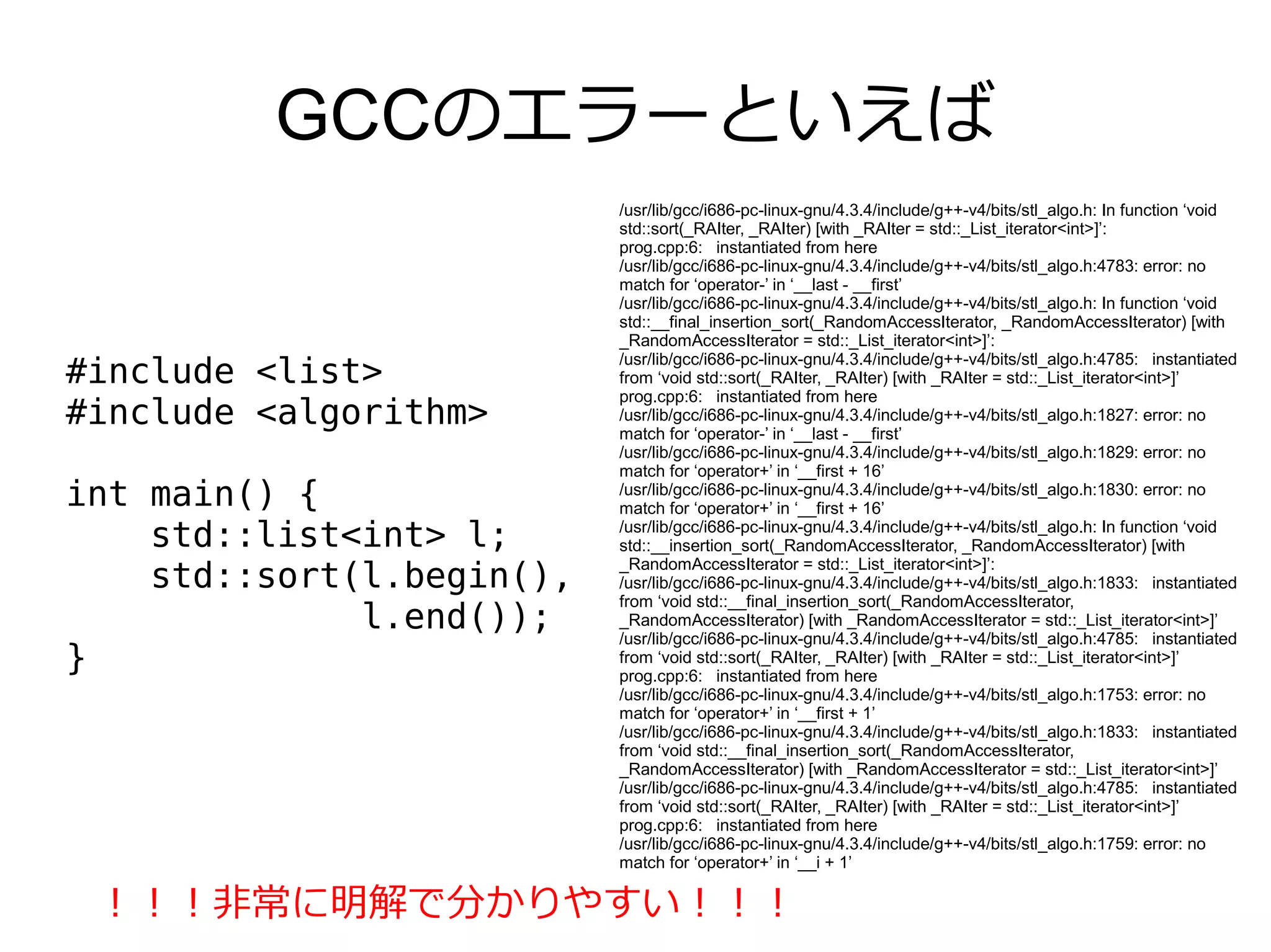 GCCのエラーといえば
                           /usr/lib/gcc/i686-pc-linux-gnu/4.3.4/include/g++-v4/bits/stl_algo.h: In function ‘void
                           std::sort(_RAIter, _RAIter) [with _RAIter = std::_List_iterator<int>]’:
                           prog.cpp:6: instantiated from here
                           /usr/lib/gcc/i686-pc-linux-gnu/4.3.4/include/g++-v4/bits/stl_algo.h:4783: error: no
                           match for ‘operator-’ in ‘__last - __first’
                           /usr/lib/gcc/i686-pc-linux-gnu/4.3.4/include/g++-v4/bits/stl_algo.h: In function ‘void
                           std::__final_insertion_sort(_RandomAccessIterator, _RandomAccessIterator) [with
                           _RandomAccessIterator = std::_List_iterator<int>]’:
                           /usr/lib/gcc/i686-pc-linux-gnu/4.3.4/include/g++-v4/bits/stl_algo.h:4785: instantiated
#include <list>            from ‘void std::sort(_RAIter, _RAIter) [with _RAIter = std::_List_iterator<int>]’
                           prog.cpp:6: instantiated from here
#include <algorithm>       /usr/lib/gcc/i686-pc-linux-gnu/4.3.4/include/g++-v4/bits/stl_algo.h:1827: error: no
                           match for ‘operator-’ in ‘__last - __first’
                           /usr/lib/gcc/i686-pc-linux-gnu/4.3.4/include/g++-v4/bits/stl_algo.h:1829: error: no
                           match for ‘operator+’ in ‘__first + 16’
int main() {               /usr/lib/gcc/i686-pc-linux-gnu/4.3.4/include/g++-v4/bits/stl_algo.h:1830: error: no
                           match for ‘operator+’ in ‘__first + 16’
    std::list<int> l;      /usr/lib/gcc/i686-pc-linux-gnu/4.3.4/include/g++-v4/bits/stl_algo.h: In function ‘void
                           std::__insertion_sort(_RandomAccessIterator, _RandomAccessIterator) [with
                           _RandomAccessIterator = std::_List_iterator<int>]’:
    std::sort(l.begin(),   /usr/lib/gcc/i686-pc-linux-gnu/4.3.4/include/g++-v4/bits/stl_algo.h:1833: instantiated
                           from ‘void std::__final_insertion_sort(_RandomAccessIterator,
              l.end());    _RandomAccessIterator) [with _RandomAccessIterator = std::_List_iterator<int>]’
                           /usr/lib/gcc/i686-pc-linux-gnu/4.3.4/include/g++-v4/bits/stl_algo.h:4785: instantiated
}                          from ‘void std::sort(_RAIter, _RAIter) [with _RAIter = std::_List_iterator<int>]’
                           prog.cpp:6: instantiated from here
                           /usr/lib/gcc/i686-pc-linux-gnu/4.3.4/include/g++-v4/bits/stl_algo.h:1753: error: no
                           match for ‘operator+’ in ‘__first + 1’
                           /usr/lib/gcc/i686-pc-linux-gnu/4.3.4/include/g++-v4/bits/stl_algo.h:1833: instantiated
                           from ‘void std::__final_insertion_sort(_RandomAccessIterator,
                           _RandomAccessIterator) [with _RandomAccessIterator = std::_List_iterator<int>]’
                           /usr/lib/gcc/i686-pc-linux-gnu/4.3.4/include/g++-v4/bits/stl_algo.h:4785: instantiated
                           from ‘void std::sort(_RAIter, _RAIter) [with _RAIter = std::_List_iterator<int>]’
                           prog.cpp:6: instantiated from here
                           /usr/lib/gcc/i686-pc-linux-gnu/4.3.4/include/g++-v4/bits/stl_algo.h:1759: error: no
                           match for ‘operator+’ in ‘__i + 1’

 ！！！非常に明解で分かりやすい！！！
 