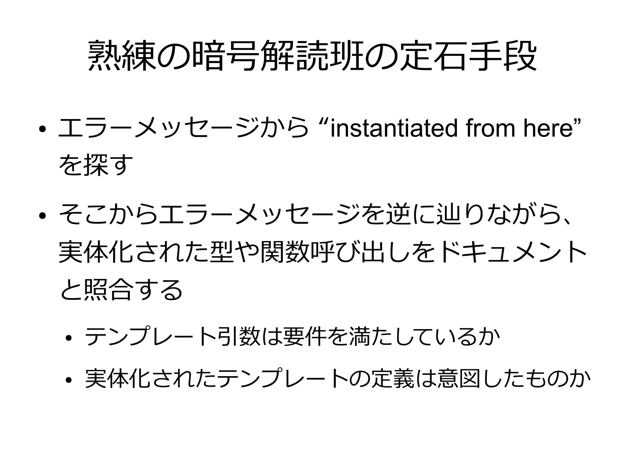熟練の暗号解読班の定石手段
●   エラーメッセージから “instantiated from here”
    を探す
●   そこからエラーメッセージを逆に辿りながら、
    実体化された型や関数呼び出しをドキュメント
    と照合する
    ●   テンプレート引数は要件を満たしているか
    ●   実体化されたテンプレートの定義は意図したものか
 