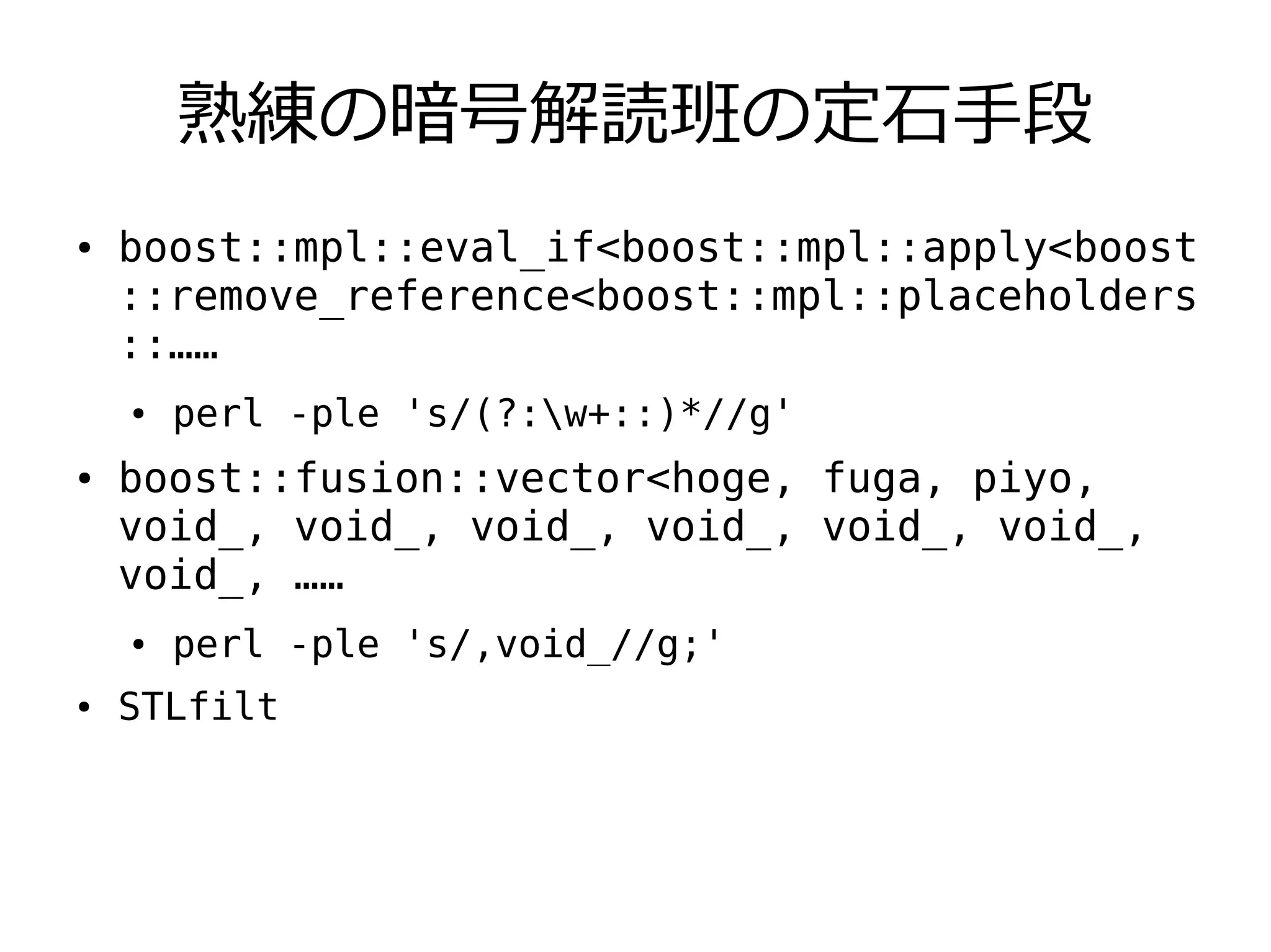 熟練の暗号解読班の定石手段
●   boost::mpl::eval_if<boost::mpl::apply<boost
    ::remove_reference<boost::mpl::placeholders
    ::……
    ●   perl -ple 's/(?:w+::)*//g'
●   boost::fusion::vector<hoge, fuga, piyo,
    void_, void_, void_, void_, void_, void_,
    void_, ……
    ●   perl -ple 's/,void_//g;'
●   STLfilt
 