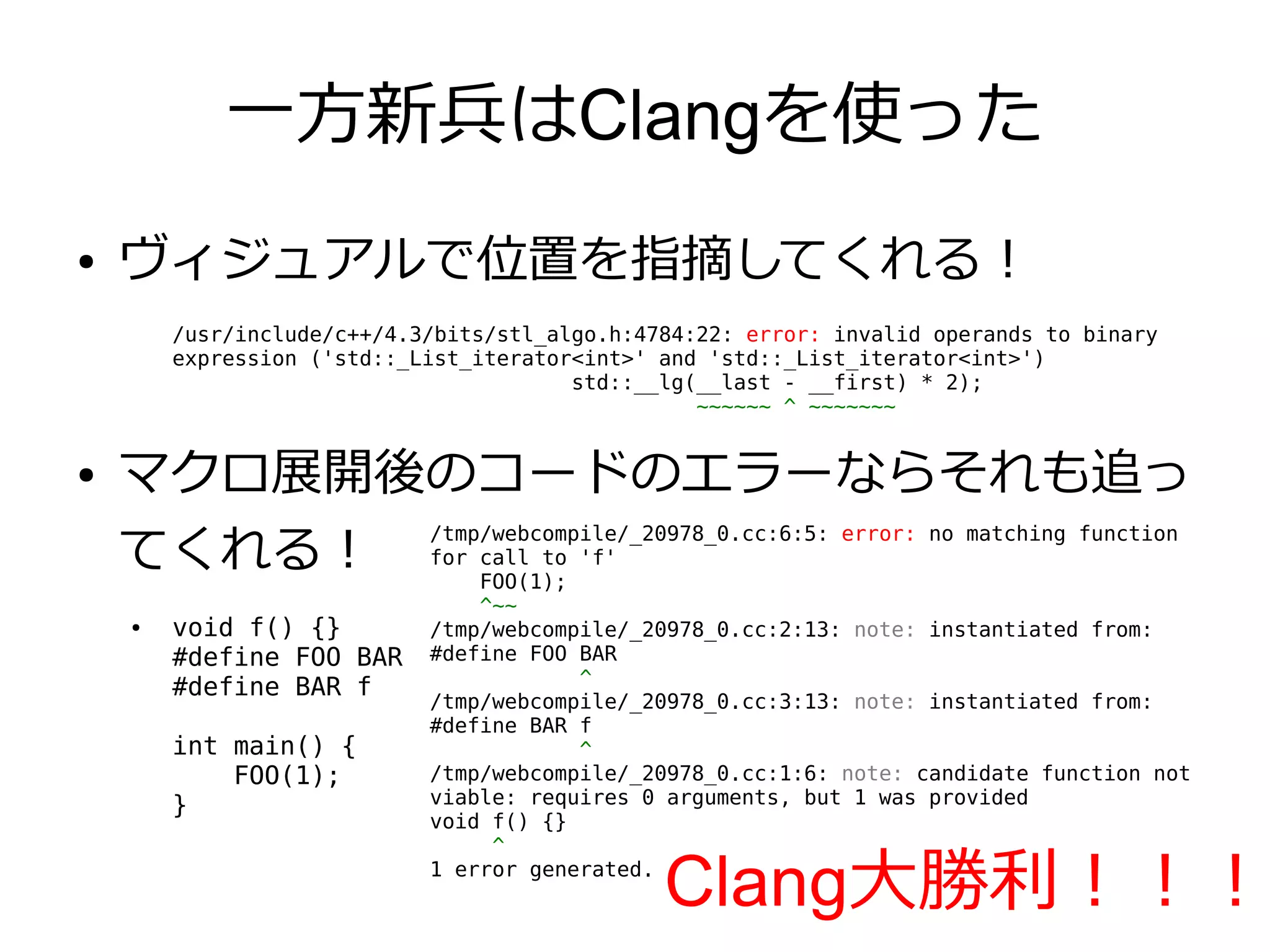 一方新兵はClangを使った
●   ヴィジュアルで位置を指摘してくれる！
        /usr/include/c++/4.3/bits/stl_algo.h:4784:22: error: invalid operands to binary
        expression ('std::_List_iterator<int>' and 'std::_List_iterator<int>')
                                        std::__lg(__last - __first) * 2);
                                                  ~~~~~~ ^ ~~~~~~~


●   マクロ展開後のコードのエラーならそれも追っ
    てくれる！ for FOO(1); 'f'
          /tmp/webcompile/_20978_0.cc:6:5: error: no matching function
              call to

                                ^~~
    ●   void f() {}         /tmp/webcompile/_20978_0.cc:2:13: note: instantiated from:
        #define FOO BAR     #define FOO BAR
                                        ^
        #define BAR f
                            /tmp/webcompile/_20978_0.cc:3:13: note: instantiated from:
                            #define BAR f
        int main() {                    ^
            FOO(1);         /tmp/webcompile/_20978_0.cc:1:6: note: candidate function not
        }                   viable: requires 0 arguments, but 1 was provided
                            void f() {}
                                 ^
                            1 error generated.
                                               Clang大勝利！！！
 