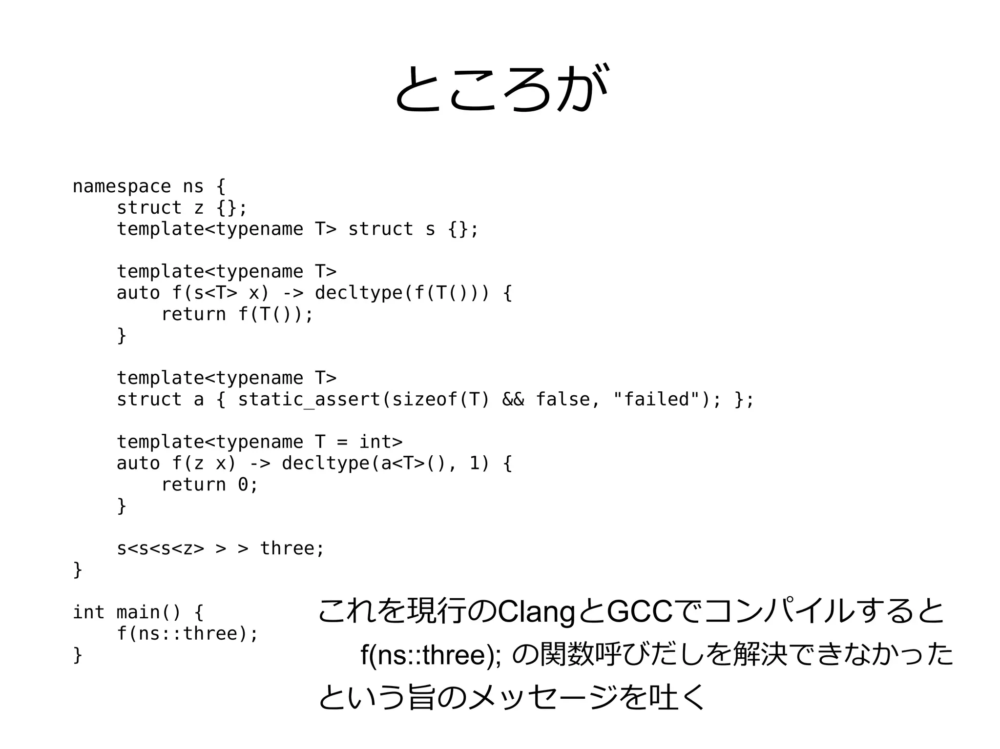 ところが
namespace ns {
    struct z {};
    template<typename T> struct s {};

    template<typename T>
    auto f(s<T> x) -> decltype(f(T())) {
        return f(T());
    }

    template<typename T>
    struct a { static_assert(sizeof(T) && false, "failed"); };

    template<typename T = int>
    auto f(z x) -> decltype(a<T>(), 1) {
        return 0;
    }

    s<s<s<z> > > three;
}

int main() {          これを現行のClangとGCCでコンパイルすると
    f(ns::three);
}                         f(ns::three); の関数呼びだしを解決できなかった
                      という旨のメッセージを吐く
 