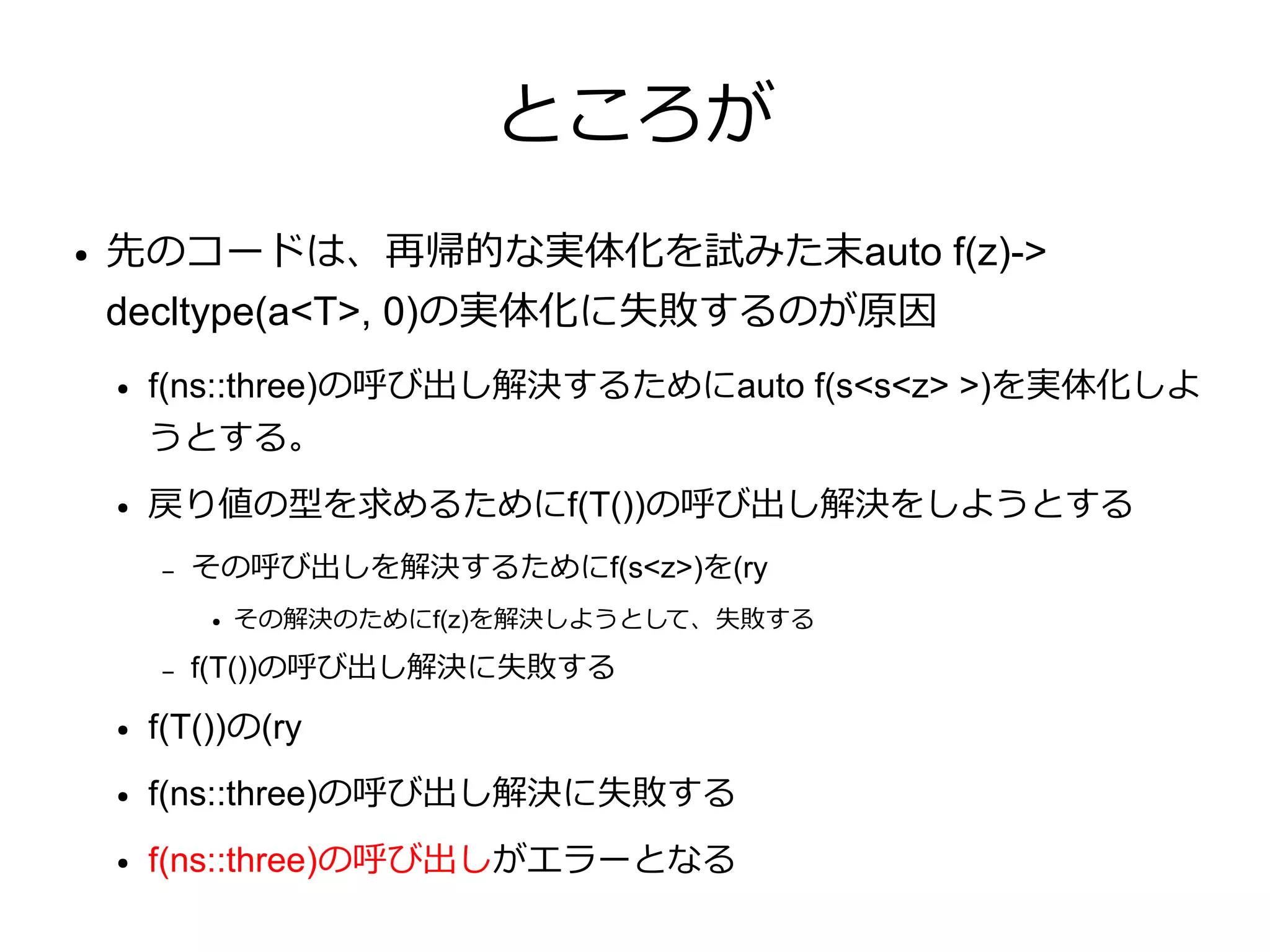 ところが
●   先のコードは、再帰的な実体化を試みた末auto f(z)->
    decltype(a<T>, 0)の実体化に失敗するのが原因
    ●   f(ns::three)の呼び出し解決するためにauto f(s<s<z> >)を実体化しよ
        うとする。
    ●   戻り値の型を求めるためにf(T())の呼び出し解決をしようとする
        –   その呼び出しを解決するためにf(s<z>)を(ry
            ●   その解決のためにf(z)を解決しようとして、失敗する

        –   f(T())の呼び出し解決に失敗する
    ●   f(T())の(ry
    ●   f(ns::three)の呼び出し解決に失敗する
    ●   f(ns::three)の呼び出しがエラーとなる
 