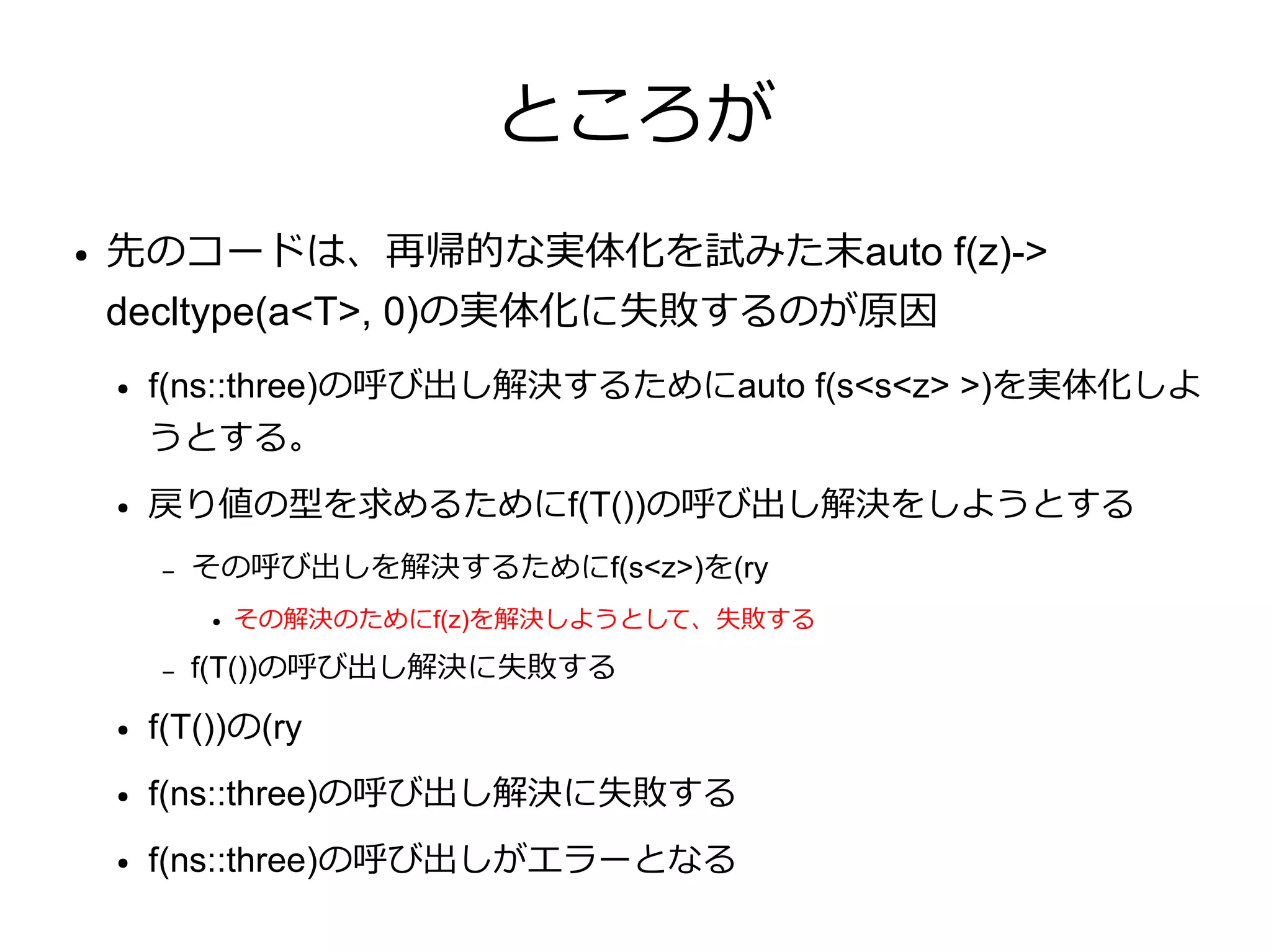 ところが
●   先のコードは、再帰的な実体化を試みた末auto f(z)->
    decltype(a<T>, 0)の実体化に失敗するのが原因
    ●   f(ns::three)の呼び出し解決するためにauto f(s<s<z> >)を実体化しよ
        うとする。
    ●   戻り値の型を求めるためにf(T())の呼び出し解決をしようとする
        –   その呼び出しを解決するためにf(s<z>)を(ry
            ●   その解決のためにf(z)を解決しようとして、失敗する

        –   f(T())の呼び出し解決に失敗する
    ●   f(T())の(ry
    ●   f(ns::three)の呼び出し解決に失敗する
    ●   f(ns::three)の呼び出しがエラーとなる
 