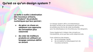Qu’est ce qu’un design system ?
La boîte à outils à destination
des nouveaux artisans,
les “makers” de produits
numériques qui leur permet :
● de gérer ce chaos en
adoptant une approche
de conception plus
raisonnée
● de créer de meilleurs
produits en utilisant un
langage commun déﬁni
en amont
Un Design System offre une bibliothèque
de styles visuels et de composants documentés
et publiés sous forme de code réutilisable
pour les développeurs et d'outil(s) pour les designers.
Il peut également intégrer des conseils sur
l'accessibilité, ainsi que des outils rédactionnels.
Il est utilisé lors des étapes :
● de prototypage rapide
● de conception et développement de
nouveaux produits.
 