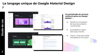 Le langage unique de Google Material DesignEtudedecas
Un portefeuille de services
cohérent grâce au Design
System :
● facilite la conception
de tous les produits
numériques
● accessible en ligne,
bien documenté
● vivant : il est sans cesse
complété et mis à jour
 