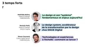 2
Romain Petit,
Head of Design
ENGIE Digital
Le design system, accélérateur
de la transformation par le design
chez ENGIE Digital
Simon Gaurand,
Coach Agile Senior
FABERNOVEL
Technologies et expériences
à l’échelle : comment se lancer ?
3 temps forts
Mathilde Maître,
Head of Design
FABERNOVEL
Le design et son “système”
fondamentaux et enjeux aujourd’hui
 