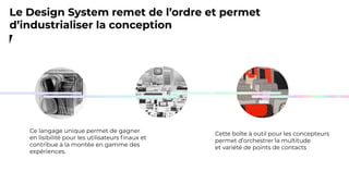 Cette boîte à outil pour les concepteurs
permet d’orchestrer la multitude
et variété de points de contacts
Ce langage unique permet de gagner
en lisibilité pour les utilisateurs ﬁnaux et
contribue à la montée en gamme des
expériences.
Le Design System remet de l’ordre et permet
d’industrialiser la conception
 